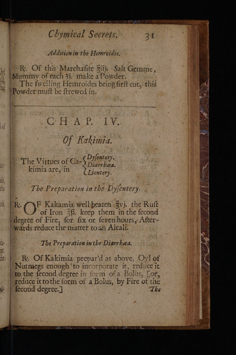 Chymical Secrets. ii Addition in the Hemroides. vl | ) ky. OF this Marchafite Sit Salt Gemme, 5 Mummy of éach 3j, make a Powder. vn ae | The fwelling Hemroides being firft cut, this ™ }Powder mutt be {trewed in. initia ee Of Kakimia. ‘ The Virtues of cali Doar fay ‘ Diarrbaa, kimia are, in Lientery the Wi The Preparation in the Dy/eutery. tk |R. (YP Kakamia wellbeaten Zvj. the Ruft of Iron Z{. keep them in the fecond ‘degree of Fire, for fix or feven hours, After- ‘wards reduce the matter toan Alcali. | db, | The Preparation inthe Diarrhea. nt / hei}. Re. Of Kakimia prepar’d'as above, Oyl of puns: enough 'to incorporate it, reduice it to the fecond degree in form ofa Bolus, Lor, |) xeduce it tothe form of a Bolus, by Fire of the | | } 7 | : b