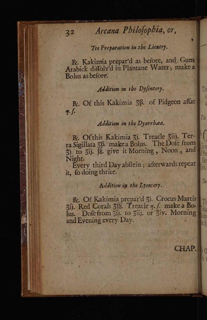 a ——'a 32 Arcana Philofophia, or, Tte Preparation iu the Lientry. — . Rx. Kakimia prepar’d as before, and Gum | Arabick diffolv’d in Plantane Water; makea Bolus as before. Addition in the Dyfentery. R. Of this Kakimia 38: of Pidgeon aflat q.f. \ i BR Ofthis Kakimia 3). Treacle 4iij. Ter- ra Sigillata 3%. makea Bolus.. The Dofe from.” 43. to 3ij. (%&amp; give it Morning , Noon , and ff; Night. a i. Every third Day abftein ; afterwards repeat fk. it, fo doing thrice. be Addition ig the Lyentery. | I Re. Of Kakimia prepar'd 3}. Crocus Martis} 413. Red Corals 3/8. Treacle 9. f make a Bo- lus. - Dofefrom 4ij. to Ziij. or Ziv. Morning] and Evening every Day. lity hotey i, r