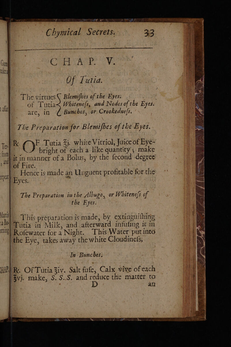 ~y Chymical Secrets. nanan COPEL Pree a Ve Of {utia. The virtues © Blemifhes of the Eyes: } of Tutiax Whitene[s, and Nodes of the Eyes: are, in ¢ Bunches, or Crookedne(s. aflat The Preparation for Blemifbes of the Byes. Re (i Tutia 2). white Vitriol, Juice of Eye- . bright of cach a like quantity; make /it in manner of a Bolus, by the fecond -degree of Fire. | | ‘ Hence is made an Unguent profitable for the Eyes. ri The Preparation inthe Albugo, or Whitene/s of the Eyes. ay _ This préparation is made, by extinguifhing : Tutia in Milk, and afterward infuling it in hits)’ Rofewater for a Night. This Water put into WA { { | ‘the Eye, takes away the white Cloudinels, In Bunches. ; WAPI Re. OF Tutia Ziv. Salt fle, Calx vive of each | eee '$vj. make, S. S..S. and reduce the matter to i ail