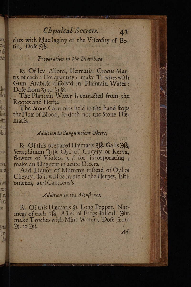 “Fy Z ae : Wf «~ \ &gt; PR, vii 1 Chymical Secrets. AY | ches with Mucilaginy of the Vifcofity of Bo- Preparation in the Diarvbhaa. R. Of Icy Allom, Hematis, Crocus Mar- tis of each a like quantity ; make Troches with | Gum Arabick diffolv’d in Plaintain Water: _ Dofe from 4} to 4} {8. 5 . The Plantain Water is extracted from the ‘Rootes and Herbs: : iid) ~The Stone Carniolus held in the hand ftops the Flux of Blood, fo doth not the Stone Hz- Addition in Sanguinolent Ulcers. Addition iw the Menftrues. Re: Of this Hematis 3}. Long Pepper, Nut- megs of each 3/8. Athes of Frogs folicul. 5iv. make Troches with: Mint Water; Dofe from dj. to Dip. ¢ Ad.