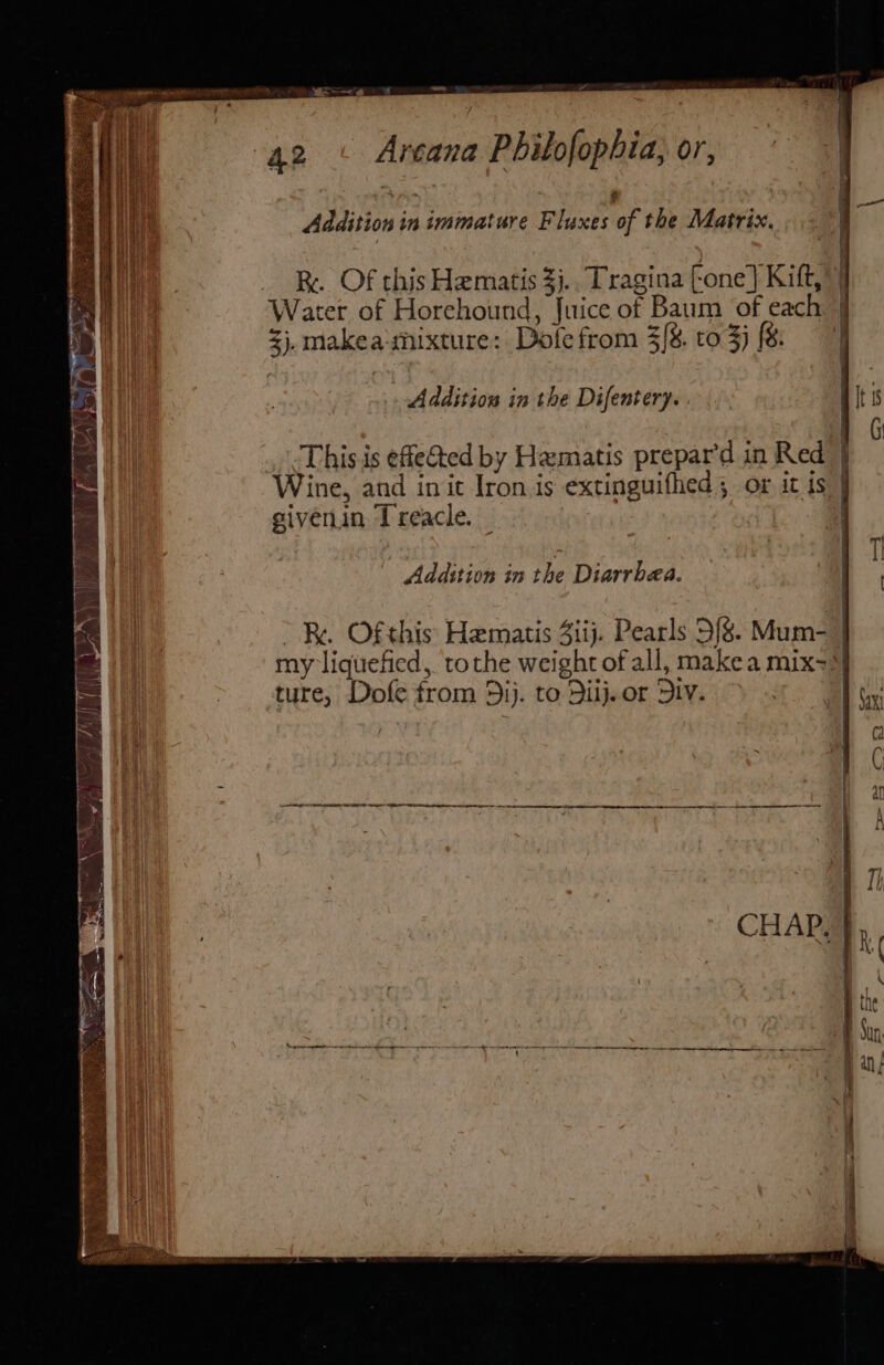 =~ Addition in immature F luxes of the Matrix. R. Of this Hematis $j. Tragina Fone] Kift,”) Water of Horehound, Juice of Baum of each j zj. makea-mixture: Dole from 3/8. to 3j (8 Addition in the Difentery. This is effected by Hamatis prepar’d in Red | Wine, and init Iron is extinguifhed; or it is } givenin Treacle. _ | Addition in the Diarrbea. BR. Ofthis Hematis Ziij. Pearls 5/8. Mum- | my liquefied, tothe weight of all, makea mix=! ture, Dofe from 5ij. to Dilj.or DIV. Se END a SN eo ore