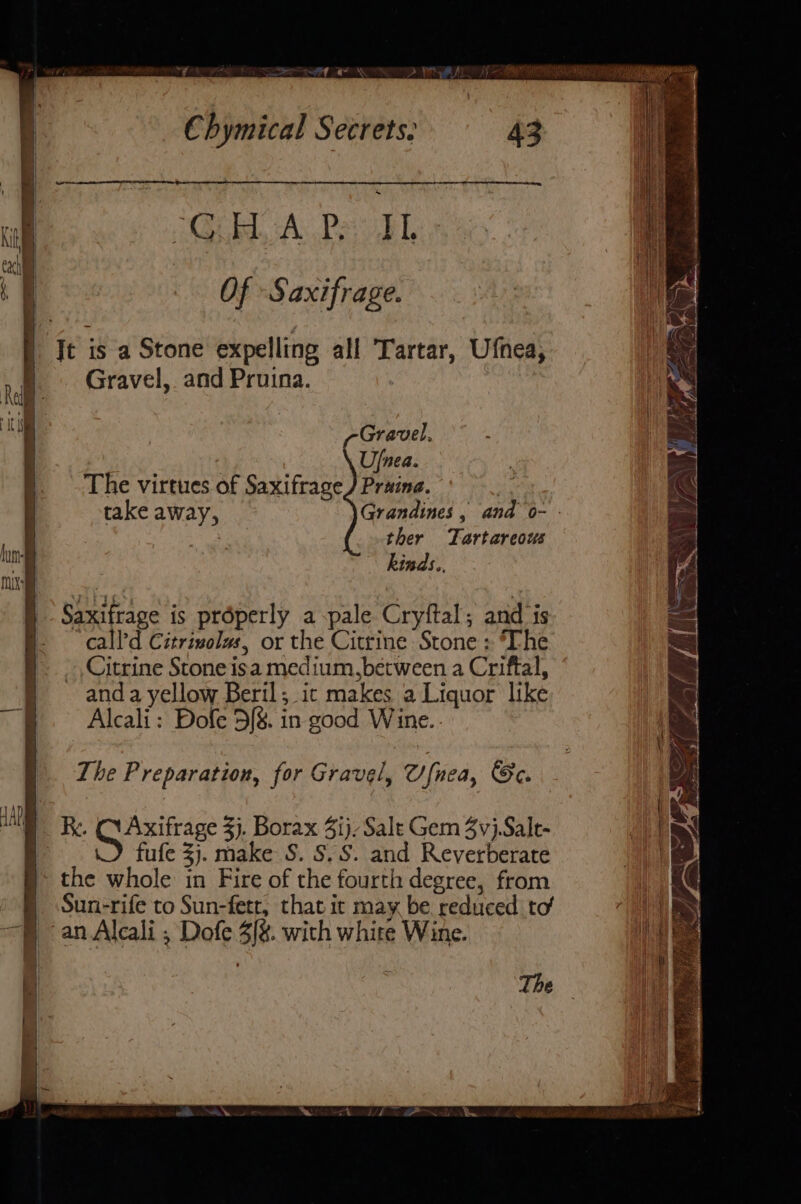 ry saws Seed RN Chymical Secrets. ECB Ac Pee, Of -Saxifrage. Jt is a Stone expelling all Tartar, Ufnea, Gravel, and Pruina. Gravel, Ufnea. The virtues of Saxifrage) Praina. ms take away, Grandines, and o- - ee ther Tartareous hinds. The Preparation, for Gravel, Onea, Se. fufe 3). make S. S.S. and Reverberate § the whole in Fire of the fourth degree, from | Sun-rife to Sun-fetr, that it may be. reduced. to an Alcali ; Dofe 3/%. with white Wine. The