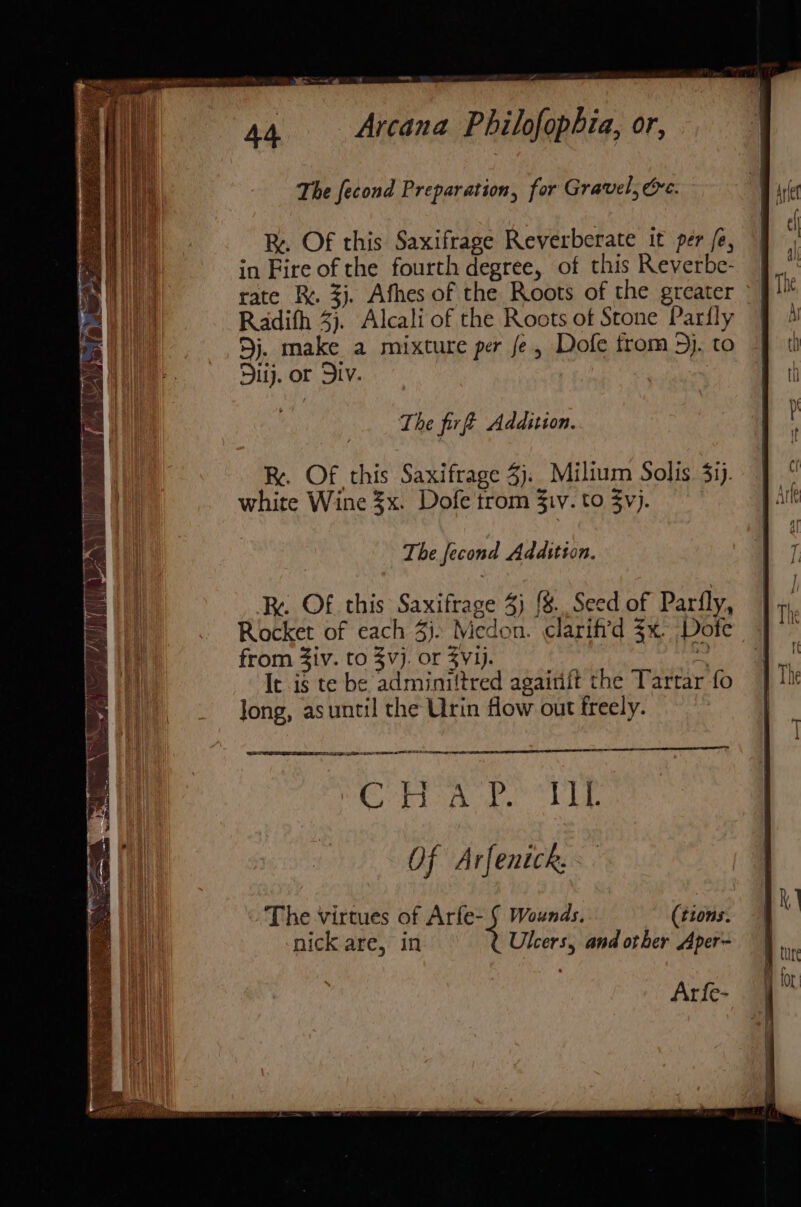 i A4 Arcana Philofophia, or, i | a The fecond Preparation, for Gravel, Gre. Re. Of this Saxifrage Reverberate it per fe, in Fire of the fourth degree, of this Reverbe- | et) rate R. 3}. Afhes of the Roots of the greater ~| The Pri Radith 3}. Alcali of the Roots of Stone Parfly J 4 ' 9j. make a mixture per fe, Dofe trom5j.to | ti Diij. or Div. | , The fire Addition. R. Of this Saxifrage 3). Milium Solis 3ij. | ° white Wine $x. Dofe trom $iv. to yj. j it The fecond Addition. : Re. Of this Saxifrage 3) {8.Seed of Parfly, ] 7, Rocket of each 4). Medon. clarifid 3x. Dofe J from Ziv. to 3vj. or $Vij. | - | It is te be adminiltred agairift the Tartar fo | 1h | Jong, asuntil the Urin flow out freely. | 7 Of ArfenicR. i The virtues of Arfe- § Wounds. (tions. | Ms nick are, in Ulcers, and other Aper~ 9. H Or Arfe- 4”