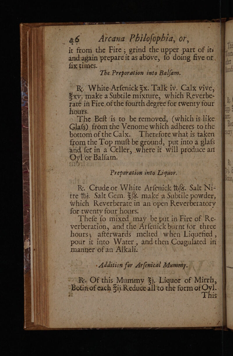 Y er | \ ened i om | a6 Arcana Philofophia, or, it from the Fire’; grind the upper part of its and:again prepare it as above, fo doing five or fix times. } The. Preporation into Balfam. Rk. White,Arfenick 3x. Talk iv. Calx vive, &amp;xv. make a Subtile mixture, which Reverbe- rate in Fire of the fourth degree for twenty four hours. The Beft is to be removed, (which is like. Glafs) from the Venome which adheres to the bottom of the Calx. “Therefore what is taken from the Top mutt be ground, put into a glafs and. fet in a Celler, where it will produce art Oyl or Balfam. Preparation into Liquor. Re Crude or White Arfenick t6{s. Salt Ni- tre tbj. Salt Gem. 3/8. make a Subtile powder, which Reverberate in an open Reverberatory for twenty four hours. Thefe fo mixed may be put in Fire of Re- -verberation, and the Arfenick burnt for three hours; aftérwards melted when Liquefied , pour it into Water, and then Coagulated in manner of an Alkali. Addition fer Arfenical Mummy.