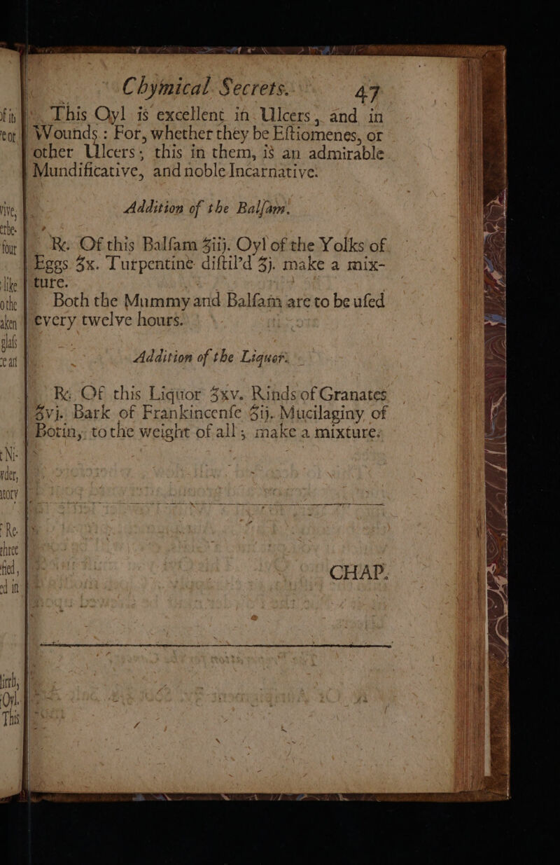 A 44. i This Oyl is excellent im. Ulcers, and. in | Wounds.: For, whether they be Eftiomenes, or Vother Ulcers; this in them, if an admirable | Mundificative, and noble Incarnative. | { | Chymical. Secrets. 47 Addition of the Balfam. | Re Of this Balfam 4iij. Oyl of the Yolks of Egos 3x. Turpentine diftil’d 3). make a mix- eetire. , | Both the Mummy and Balfam are to be ufed every twelve hours. Addition of the Liquor: | Re OF this Liquor 3xv. Rinds of Granates 6vj. Bark of Frankincenfe $1). Mucilaginy of