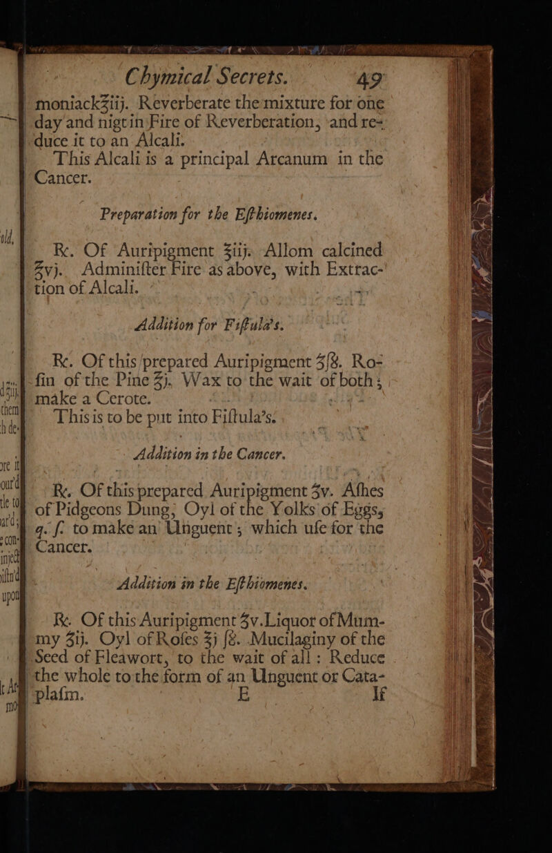 ry na SR ON Chymical Secrets. : 4g / moniackZiij. Reverberate the:mixture for one day and nigtin Fire of Reverberation, and re+ duce it to an Alcali. | This Alcali is a principal Arcanum in the Cancer. Preparation for the Ejthiomenes. Re, Of Auripigment 3iij. Allom calcined Zvj. Adminifter Fire as above, with Extrac- tion of Alcali. | Addition for Fiftula’s. Re. Of this ‘prepared Auripigment 3{%. Ro- fin of the Pine 2). Wax to the wait of both: make a Cerote. | | | This is to be put into Fiftula’s. Addition in the Cancer. Addition in the Eft hiomenes. Rk. Of this Auripigment 4v.Liquor of Mum- my 31j. Oyl of Rofes 3) {8. .Mucilaginy of the Seed of Fleawort, to the wait of all: Reduce ie the whole tothe form of an Unguent or Cata- /plafm. } ,