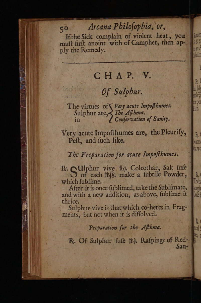 rte) ~~ Arcana Philofopbia, ‘or, ply the Remedy. CHEAP Of Sulphur. The virtues of ( Very acute Inmpofthumes: Sulphur are,&lt; The Afthma. {rhc ’ Confervation of Sanity. Very acute Impofthumes are, the Pleurify, Peft, and fuch like. The Preparation for acute Impofthumes. R. ee vive, thj. Coleothar, Salt fufe Y of each tbf%. make a fubtile Powder, which fublime. | After it is once fublimed, take the Sublimate, and with a new addition, asabove, fublime it | thrice. Sulphur vive is chat which co-heres in Frag- | ments, but not when it is diffolved. | Preparation for the Afthma. R. Of Sulphur fue tbj. Rafpings of oy i an-