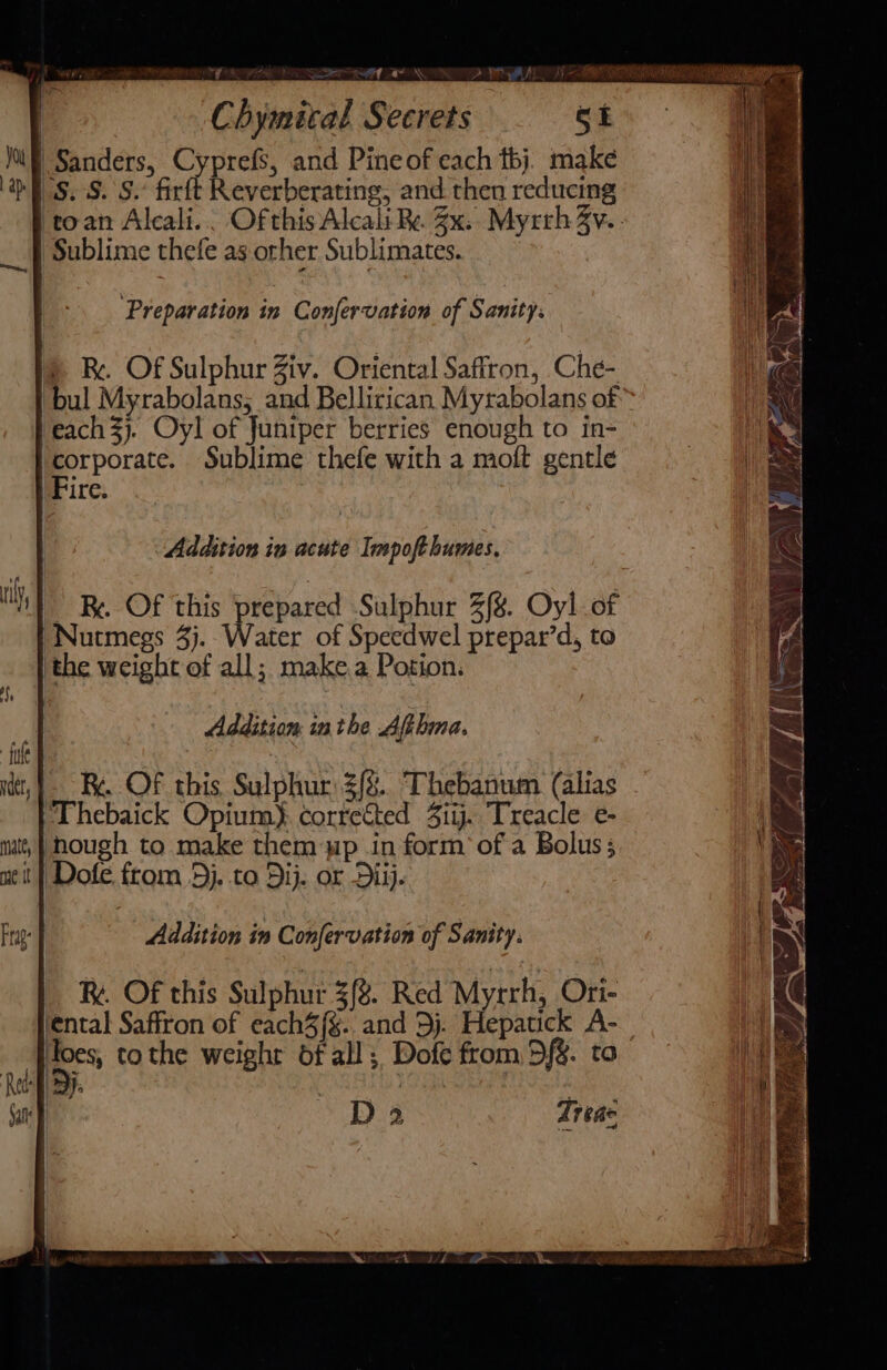 ape bos S: S: Reverberating, and then reducing ‘Sublime thefe as orher Sublimates. ‘Preparation in Confervation of Sanity. Rx. Of Sulphur Ziv. Oriental Saffron, Che- each 3). Oyl of Juniper berries enough to in- Bee Sublime thefe with a moft gentle ire. Addition in acute Impofthumes. Nutmegs 3j.. Water of Speedwel prepar’d, to the weight of all; make.a Potion. Addition inthe Afihma. Ry. OF this Sulphur 2/8. Thebanum (alias Thebaick Opium). corrected 3iij. Treacle e- hough to make them wp in form of a Bolus; Dofe. from 3}. to Dij. or Diij- | Addition in Confervation of Sanity. R. Of this Sulphur 3{%. Red Myrrh, Ori- io tothe weight of all: Dofe from D/%. ta ‘Dy. Pe TOG | D 2 Treae oat eT 2 “er GS Da . « ‘ ‘ 4 pie ») XV POAT lan Bee Pl