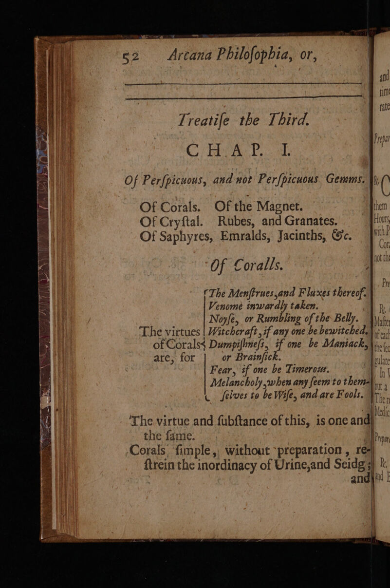 Treatife the Third. Co eat, bace was Of Perfpicuous, andor Perfpicuous Gonan el lic Of Corals. Of the Magnet. a Of Cryftal. Rubes, and Granates. Hour Of Saphyres, Emralds, Jacinths, ©c. wid Of Coralls. yeu The Menftrues,and Fluxes thereof. | Venome inwardly taken. R Noyfe, or Rumbling of the Belly. be The virtues Witchcraft, if any one be. bewitched.) .. of Corals¢ Dumpifhne/s, if one be Maniack,\.¢ are, for or Brainjick. hi Fear, if one be Timerows. av : Melancholy shew any feem to them-) ta . selves to be Wile, and.are Fools. Te | The.virtue and fubftance of this, is one and} |i the fame. Pr Corals fimple, without preparation , re) ftrein the inordinacy of Urine,and Seidg 3) y a and) 1 {