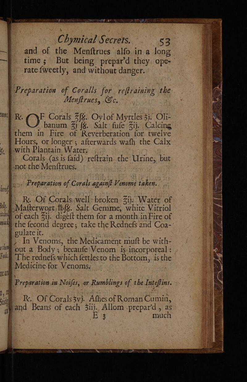 wy : és : sot A al “~ rR ~ bs il Ch ymical Secrers. 53 —f time; But being prepar’d they. ope- | -ratefweetly, and without danger. | a. Preparation of Coralls for re(training th | Menftrues, Sc. | : ns Re. ME Corals 2(%.. Oylof Myrtles 3}. Oli- banum 4) (§. Salt fufe 3ij. Calcing ithem in Fire of Reverberation for twelve _ § Hours, or longer’; afterwards wafh the Calx j, P-with Plantain Water, , | | Corals. (as is faid) reftrain. the Urine, but |-not the Mentftrues. Preparation of Corals againft Venome taken. I. R. OF Corals..well- broken Zij: Water of ‘f Matterwort,1b/g. Salt Gemme, white Vitriol iM of cach Zij. digeft them for a month in Fire of gulate it. » In Venoms, the Medicament muft be with- jth “out a Body; becaufe'Venom. is incorporeal : whl The rednefs which fettles:to the Bottom, is the # Medicine. for Venoms, el &amp; | Preparation in Noifes, or Rumblings of the Inteftins. ». 1M | ost: oe i _ Ik. OF Corals3vj. Afhes of Roman Cumin, ‘and Beans of each 3iij., Allom .prepar’d , as | 3 much i | |