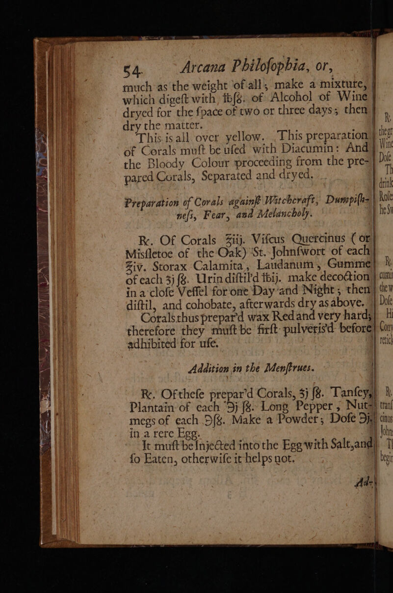 ae , sf e4. Arcana Philofophia, or, much as the weight ‘of all, make a mixture, | which digeft with, t6{8. of Alcohol of Wine | dryed for the fpace of two or three days; then} , dry the matter. | jk This isall over yellow. .This preparation} t of Corals muft be ufed with Diacumin: Ang | the Bloody Colour proceeding from the pre=} pared Corals, Separated and dryed. | dt Preparation of Corals againft Watchevaft, Dumpifle= | hot nefi, Fear, and Melancholy. eS eee — RK. Of Corals Ziij. Vifcus Quercinus ( or} Misfletoe of the Oak) ‘St. Johnfwort of each} Ziv. Scorax Calamita, Laudanum, Gumme} of each 3) {%. Urin diftild tbij. make decoction | ina clofe Veftl for one Day and Night , then diftil, and cohobate, afterwards dry as above. | Coralsthus prepard wax Redand very hard;} H therefore they mult be firft: pulverisd before} ‘my adhibited for ufe. | Hy rete Addition in the Menftrues. | Re. Ofthefe prepar’d Corals, 3} {8. Tanfey,|) k Plantain of each “5; f%. Long Pepper , Nut=} trai megs of each .5(%. Make a Powder; Dofe Dye} cin in.a rere Egg. A) John It muft be {njeGted into the Egg with Salt,and) 7 fo Eaten, otherwife it helps not. beg