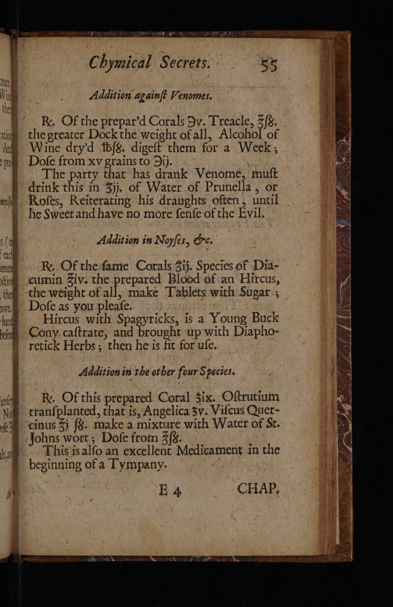 Chymical Secrets. Addition again[t Venomes. Rx. Of the prepar’d Corals Dy. Treacle, 2/8. 5 Wine dry'd ibf%. digeft them for a Week, ‘nee Dofe from xv grains to ij. re The party that has drank Venome, muft drink this in jj, of Water of Prunella , or Rofes, Reiterating his draughts often, until he Sweet and have no more fenfe of the Evil. Addition in Noyfes, Oc. Rx. Of the fame. Corals 4ij. Species of Dia- cumin Ziv. the prepared Blood of an Hircus, _-the weight of all, make Tablets with Sugar ; - Hircus with Spagyricks, is a Young Buck Cony. caftrate, and brought up with Diapho- | retick Herbs; then he is fit for ufe. Addition in the other four Species. Ry. Of this prepared Coral six. Oftrutium tranfplanted, that is, Angelica 3v. Vifcus Quer- cinus 3) (8. make a mixture with Water of St. Johns wort, Dofe from 3{g. This isalfo.an excellent Medicament in the § beginning of a Tympany. : E 4 CHAP, ‘iy uyte” - ATER Fe “ jae Sak —\ La\ We L Ree} po LE 2 \\ li &lt;A 4 *Y