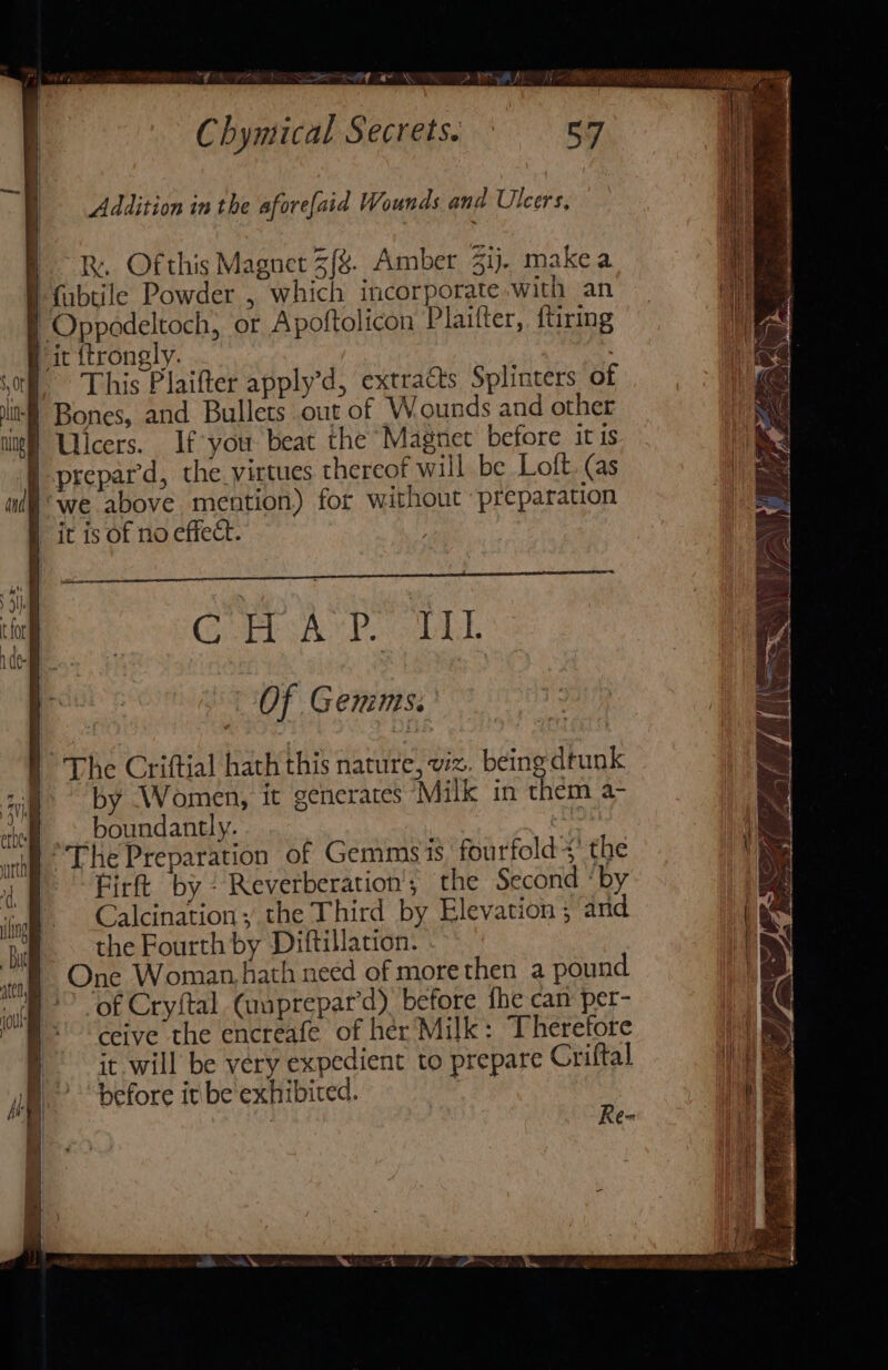 Mi LEE A ION Chymical Secrets: * 57 Addition in the aforefaid Wounds and Ulcers, R. Ofthis Magnet 3f%. Amber 3ij. make a u i i This Plaifter apply’d, extracts Splinters of 1 CRcAYD. DLL | Of Gemms. The Criftial hath this nature, viz. being drunk by Women, it generates Milk in them a- boundantly. Firft by? Reverberation'; the Second ‘by Calcination; the Third by Elevation ; and the Fourth by Diftillation. One Woman hath need of more then a pound of Cryftal Canprepar’d) before fhe can per- ceive the encreafe of her Milk: Therefore it will be very expedient to prepare Criftal before it be exhibited. | |