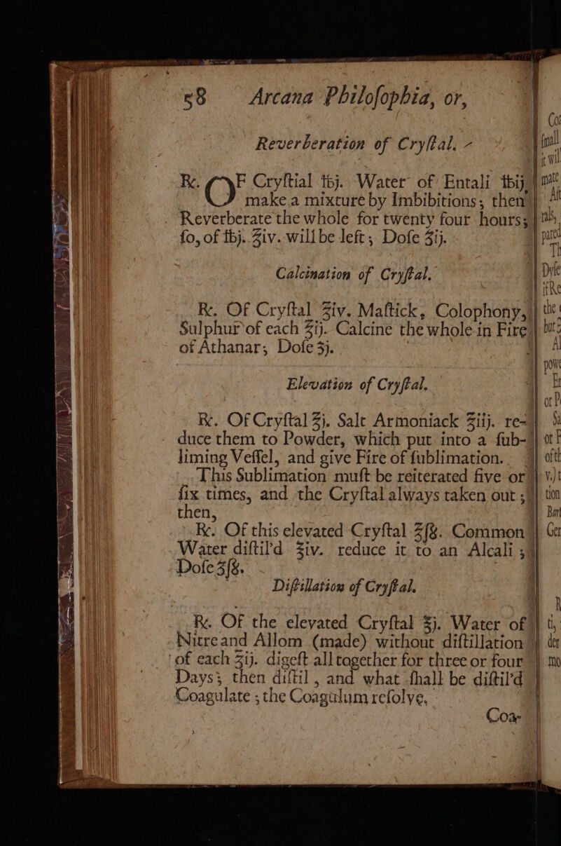 ——- z ~~ 58 Arcana Philofopbia, or, Reverberation of Cryftal, - Ry. OF Cryftial t6j. Water of Entali tbij) make.a mixture by Imbibitions, then} / Reverberate the whole for twenty four hours), fo, of fj. Ziv. will be left ; Dofe 3ij. pe Calcination of Cryfeal. | 4 Bia RK. Of Cryftal Ziv. Maftick, Colophony,)} Sulphur‘of each ij. Calcine the whole in Fire} of Athanar; Dofe 3). iz e » v 1 hy ahi poi Elevation of Cryftal. | : Re. Of Cryftal 2). Sale Armoniack Ziij. reo} duce them to Powder, which put into a fub- } ¢t! liming Veffel, and give Fire of fublimation.. }} oft! This Sublimation muft be reiterated five or )) ¥.) fix times, and the Cryftal always taken out ; 4} tio then, a} Bar Re. Of this elevated Cryftal 2(%. Common } Ce Water diftild Ziv. reduce it to an Alcali ;) Dofe 3(8. ; Diftillation of Cryftal. i _ Of the elevated Cryftal $j. Water of} ti, Nitreand Allom (made) without diftillation 4) te ‘of each Zij. digeft all together for three or four } m j Coa- | | a |