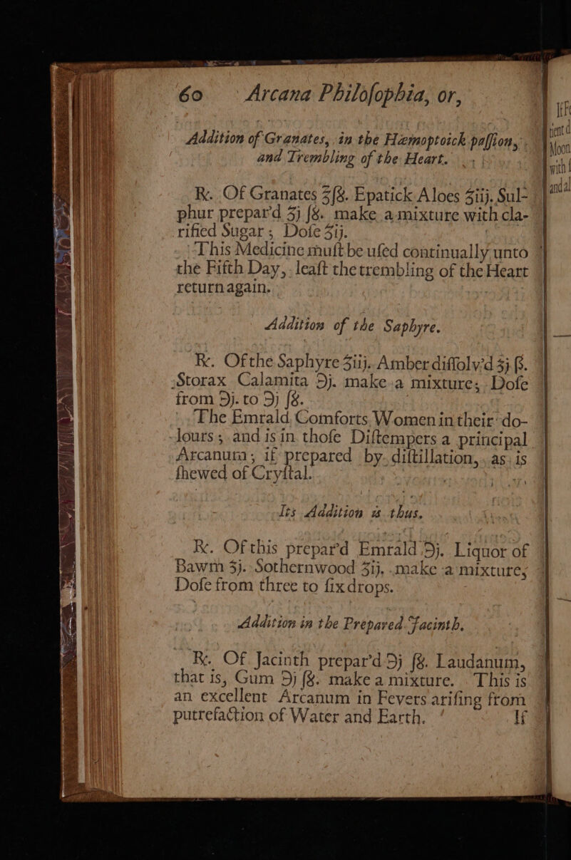 ria : Addition of Granates, in the Hemoptoich paffion, . and Trembling of the Heart. Ry. Of Granates 3/&amp;. Epatick A loes Ziij. Sul- phur prepar’d 5) 8. make a mixture with cla- rified Sugar ; Dofe 31j. This Medicine muft be ufed continually unto the Fifth Day, . leaft the trembling of the Heart returnagain. ° Addition of the Saphyre. Rx. Ofthe Saphyre 3iij.. Amber diffolv'd 3}. Storax Calamita Dj. make.a mixture; Dofe from 3j. to Dy [&amp;. : The Emrald, Comforts. Women in their‘ do- ours; and isin. thofe Diftempers a principal Arcanuta, if prepared by. diftillation,. as, is fhewed of Cryftal. | Its Addition wu thus. Ke. Of this prepar’d Emrald,5j. Liquor of Bawm 3}. Sothernwood 43), .make a mixture, Dofe from three to fix drops. Addition in the Prepaved.Facinth. Ry. Of Jacinth prepar’d 5) (%. Laudanum, that is, Gum 5j (%. make a mixture. . This is an excellent Arcanum in Fevers arifing from putrefaction of Water and Earth. lf