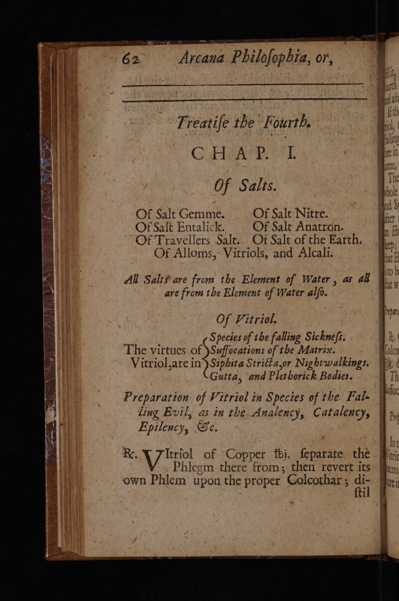 r reatife tbe Fourth. C HGR. Of Salts. Of Salt Gemme. Of Salt Nitre. Of Salt Entalick. Of Sale Anatron. Of Travellers Salts Of Sale of the Earth: Of Alloms,- Vitriols, and Alcali. All Salt# are from the Element of Water, as all are from the Element of Water alfo. Of Fitriol. Species of the falling Sicknefs. The virtues of Suffocations of the Matrix. Vitriol,are in) Siphita Stridia,or Nightwalkings. Gutta, and Pius husick Bodies. Preparation of Vitriol in Species of the. Fal- ting Evil, as in the. Analency, Catalency, Epilency, Sc. Ri, Itriol of Cope tbj. feparate the V Phlesm there from; then revert its own Phlem upon the proper ’ Colcothar ; a l