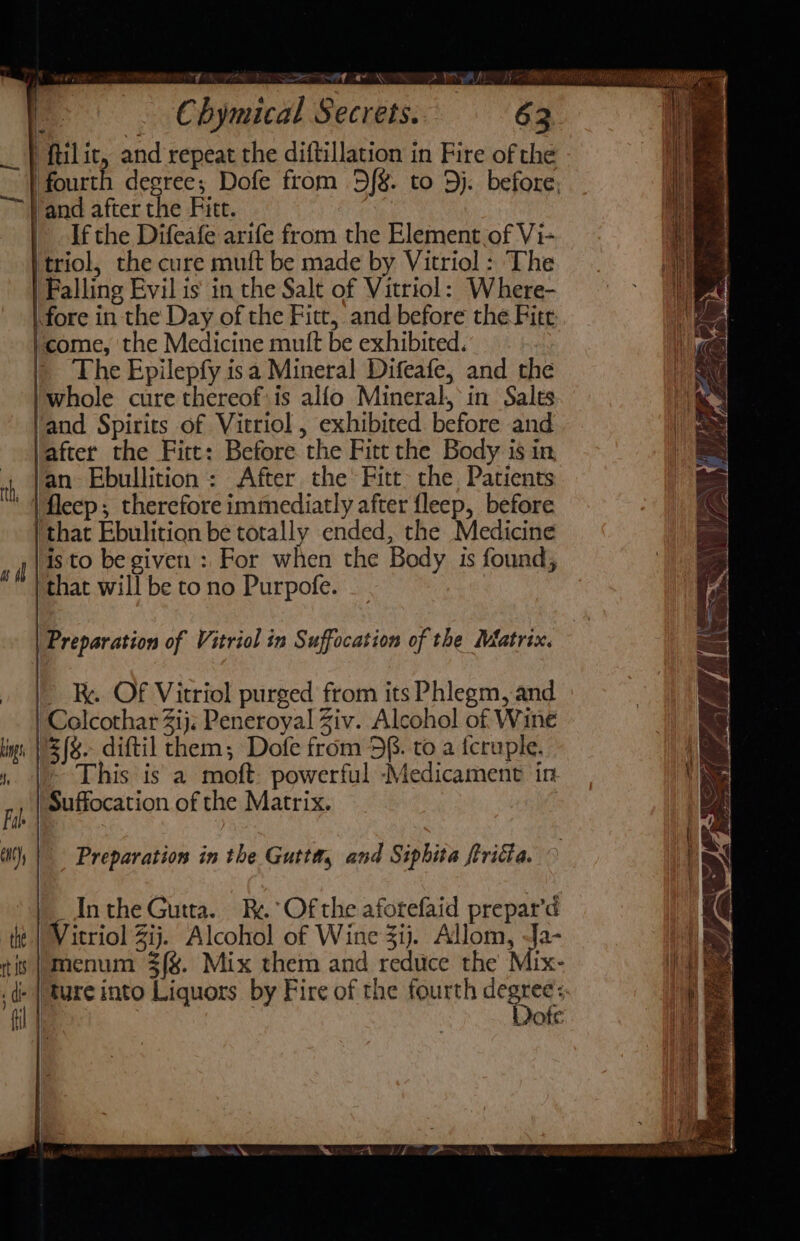 +p mii Letaee, ao STi Vat. Chymical Secrets. 63 i ‘ftilit, and repeat the diftillation in Fire of the ‘fourth degree; Dofe from 5%. to Dj. before, Vand after the Fitt. | Ifthe Difeafe arife from the Element of Vi- ‘triol, the cure muft be made by Vitriol : The | Falling Evil is in the Salt of Vitriol: Where- fore in the Day of the Fitt, and before the Fitt icome, the Medicine mult be exhibited. | The Epilepfy isa Mineral Difeafe, and the 'whole cure thereof: is alfo Mineral, in Sales ‘and Spirits of Vitriol , exhibited before and after the Firt: Before the Fitt the Body is in fan. Ebullition : After the Fitt the Patients |fleep; therefore immediatly after fleep, before ‘that Ebulition be totally ended, the Medicine isto be given: For when the Body is found, that will be to no Purpofe. | Preparation of Vitriol in Suffocation of the Matrix. &gt; R. OF Vitriol purged from its Phlegm, and Colcothar 2ij; Peneroyal Ziv. Alcohol of Wine £(8.- diftil them; Dofe from 58. to a fcruple. oN | This is a moft: powerful Medicament in ‘ie Suffocation of the Matrix. kings i, Fal lt) Preparation in the Gutta, and Siphita ftricta. ') Inthe Gutta. R.°Ofthe aforefaid prepar’d th Vitriol Zij. Alcohol of Wine 31). Allom, -Ja- | tis | menum 3/%. Mix them and reduce the Mix- a ‘di . ) ture into Liquors by Fire of the fourth degrees. | Dote al |