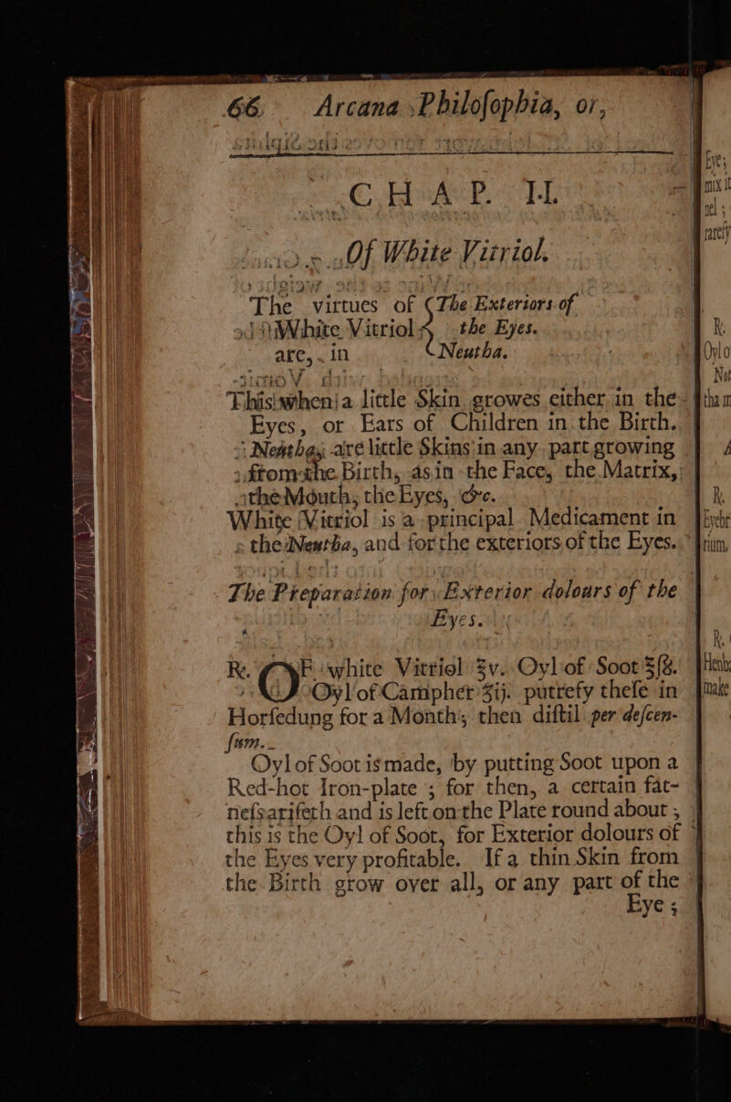 § Cita Ofid : ee ORT! ea L1DN lth White Vizriol. yj 1OIo i? } ye . fing | The virtues of (The Exteriors.of J White Vitriol&lt; the Eyes. are, . 10 _ “Neutha. ; SLO Vv. C i] othe Thisiwhenja little Skin. growes either in the Eyes, or Ears of Children in.the Birth. ;ftom-the Birth, asin the Face, the.Matrix, otheMouth, the Eyes, oe. White (Vitriol is a principal. Medicament in » theyNewtba, and forthe exteriors.of the Eyes. R. Fiwhite Vitriol Zv. Oylof Soot =(%, Oy]'of Camphet 3ij. putrefy thefe in Horfedung for a Month’; then diftil per de/cen- fam... Oy] of Soot is made, ‘by putting Soot upon a Red-hot Iron-plate ; for then, a certain fat- the Eyes very profitable. Ifa thin Skin from the Birth grow over all, or any part of the Eye 4