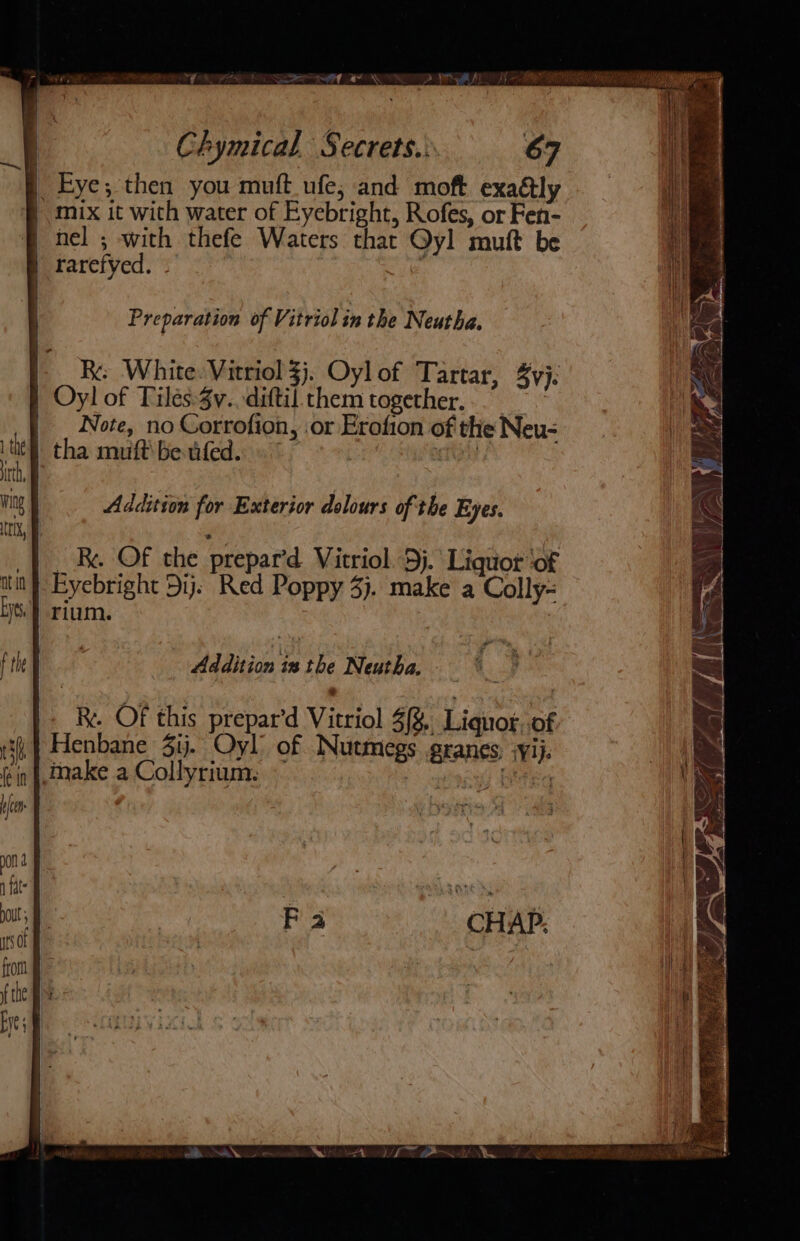 _ Eye; then you muft_ufe; and moft exadly | mix it with water of Eyebright, Rofes, or Fen- | nel ; with thefe Waters that Qyl mutt be | rarefyed. - Preparation of Vitriol in the Neutha. | Re White: Vitriol 3j. Oylof Tartar, yj: | Oyl of Tilés:3v.. diftil them together. | | . Note, no Corrofion, or Erofion of the Neu- tha muft' be ifed. . tight Addition for Exterior dolours of the Eyes. _ Be OF the prepar’d Vitriol 9}. Liquor of Eyebright Dij. Red Poppy 3). make a Colly- rium. Addition 1s the Neutha. - WK AL VI Be