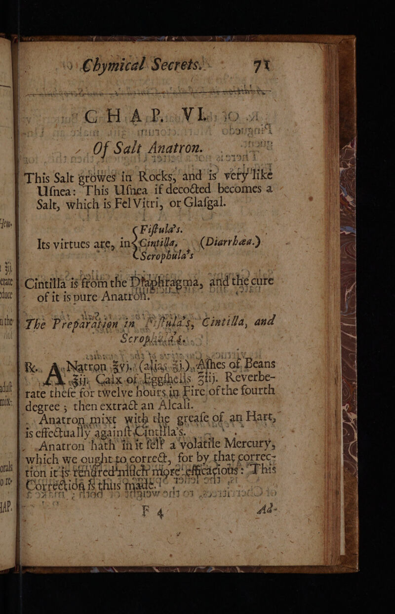 &gt;&lt; al a AN Of Of Salt Anatron This Salt growes in aes! and’ is &gt; webl like Ulnea: This Ufnea if decof&amp;ted becomes a Salt, which 1 is Fel Vitri, or Glafgal. F iftula’s. : Its virtues ate, ingcuile (Diarrhea.) Scropbula’s Cintilla is ae the Diightagma, and the cute of it is pure Anatron. The Preparation in Lfalas, Cintila, and rh 9 4 ia Re. «Natron 59,: (ali jas aie ‘Athes Re nae Gi, Galx.of Egpthelis Btiy. Reverbe- rate thefe for twelve hoursin Fire ofthe fourth ee then extraét an Alcali. _. Anatron MUxt with the greate of an Hart, is effectually againftCintilla’s. oS Anatron ‘hath’ init fel? a volatile Mercury, which we ought to. correct, for by, that correc: tion it {s rehired aa nigee. pak “Phis | C Olt eQIOR. is this made.’ 2: Fe ii KF 4 on VA Bhi Ne