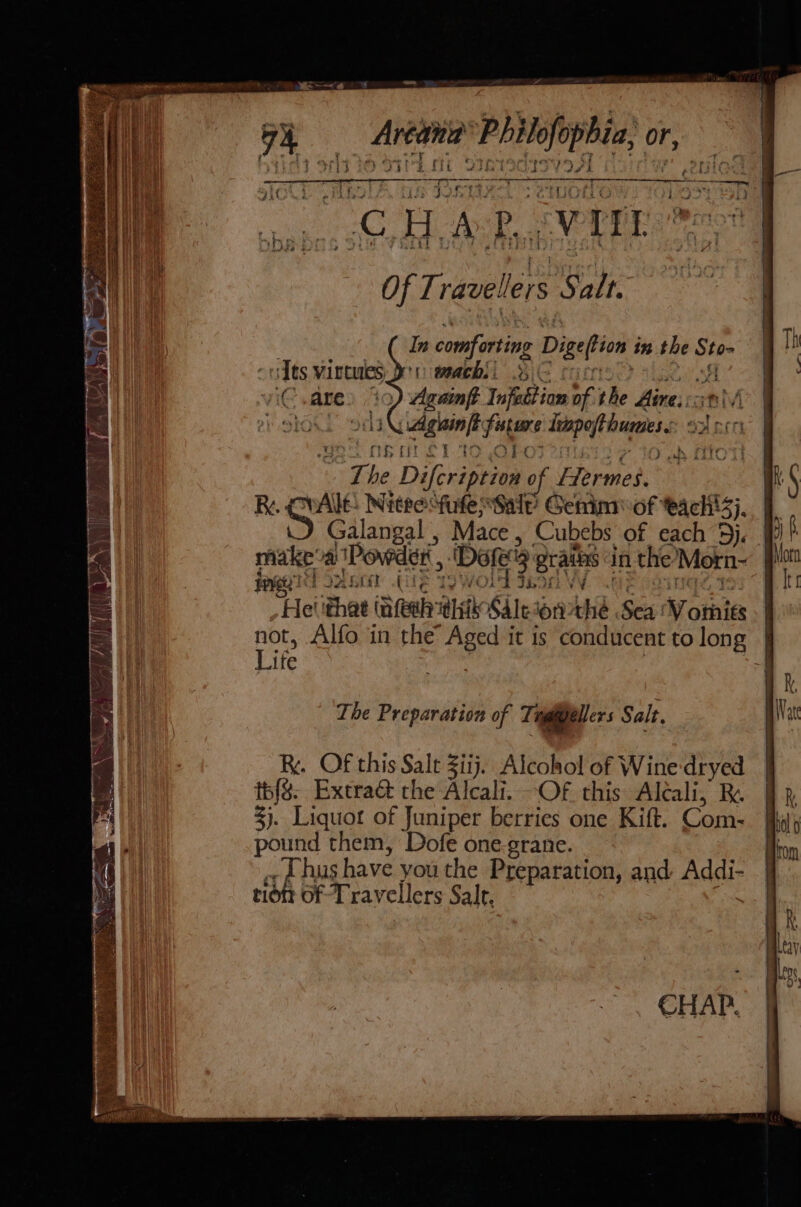 MCAS a. SM SEY : Sh] pct a ve. ; ert ages OR we leet oP Aa Gs be Bete Of Travellers Salt. In comforting Digeftion in the Sto- Smee BiG carts aL 8 ) Agninft Infection of the Aires:anlv i gaint future Ivpofthumess o2 oon ol OR TILT TO ObPOs 2oiet 2 = ) LfO he Difcription of Flermes. R. CrAle: Niceesfufe Sale Genin of each!3}, \) Galangal , Mace, Cubebs of each 5). makeoa (Powder , . PIT ORL UE Ty (OLA IORI fle OQ NGS Te Helthat (nfeth his Saleson the Sea ‘V omits ; ae Life The Preparation of Tagigeller s Salt, Ry. Of this Sale Ziij.. Alcohol of Wine-dryed tbf&amp;. Extra@ che Alcali. -Of this Alcali, BR. 3). Liquot of Juniper berries one Kift. Com- pound them, Dofe one-grane. thus have youthe Preparation, and Addi- tiott of Travellers Salt, CHAP. ; |