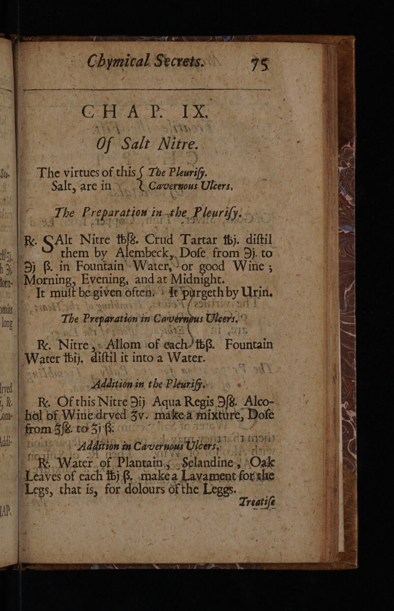 Det a ee en A Bi Cals ee bya Be Of Salt Nitre. | The virtues of this. § Tbe Pleurif. Salt, are in &gt; Cavernous Ulcers, : Ti he Preparation in the Pleurify. R. SAlt Nitre t6/&amp; Crud Tartar bj. diftil them by Alembeck,. Dofé from 5}. to 5j @. in Fountain’ Water,’-or good Wine ; Morning, Evening, and at Midnight. | Te mutt be given often: + 4tpirgeth by Urin. The Preparation in Cavdrnpus Uleer's,. ; { 4 Tr \ St etki Re. Nitre,» Allom iof each/i6$. Fountain Water thij. diftil it into a Water. i Addition in the Pleurifj. “k | Re Ofthis Nitre 9ij Aqua Regis 9% Alco- om | hol of Wine-dryed Zy. make.a mixture, Dofe _| from 4%. to 5) G3: etee 10 2575) rae ee ae “RR Water..of Plantain,s,.Selandine, Oak Leaves of each i6).8. .makea Layament-forxhe _ | Legs, that is, for dolours of the Leggs. Vs | ~ Treatife x 4 1 oA panons an