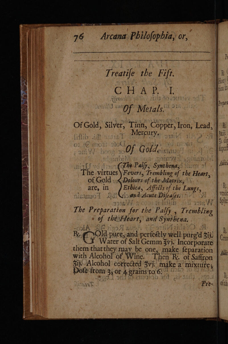 ~ as Cp DIRS EECA C= SSR A Treatife the Fift. CHAP 1. SOF Metals &gt; Of Gold, Silver, Tinn, Copper, Iron, Lead, pes eee + Mercury, Saal “Of Goldeissiuins Nabicd hoon (be Palfyy Synthenass voc! - The virtues) Fevers, Trembling of the Heart, of Gold ..&lt; Dolours of the Adatnix, are, in Ethica, Affects of the Lungs, risinuot S1dNioandudcuteDifeales: ye The Preparation for the Palfy , T. rembling _ © of thesFfeart, and Syntheua. Rag Old pure,and perfeétly well: pure’d 4ij. &lt;I Water of Salt Gemm yj. Incorporate them thatthey,. may be one, make feparation | with Alcohol of Wine. Then RK. of Saffron Sij.Alcohol corrected 3vj:, make a’ mixture; Dofé‘from 33 Or 4 srains'to 6: | bb. Se : soy Cie ide ; AoAas Prt-