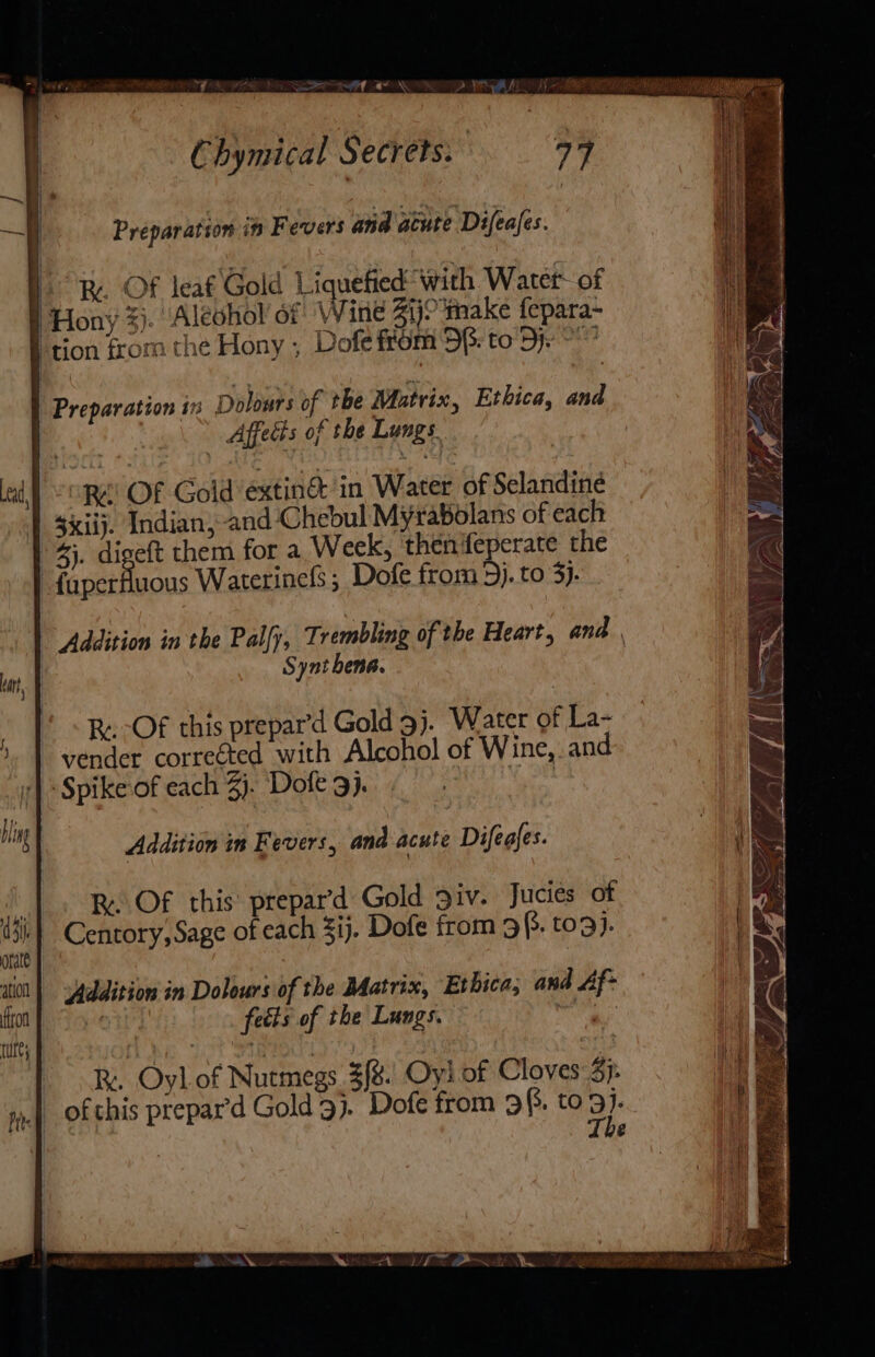 Chymical Secrets: 79 Preparation it Fevers and acute Difeafes. oR. Of leaf Gold Liquefied with Water of Hony %). Aleohol of ‘Wine 41)? make fepara~ ‘tion from the Hony ; Dofe from DB: to De | ey. ' Preparation in Dolours of the Matrix, Ethica, and Affects of the Lungs “cope! OF Gold ’extin&amp; ‘in Water of Selandiné $iiij. Indian, and Chebul Myrabolans of each 4). digeft them for a Week, thenfeperate the | poet tlagus Waterinefs; Dofe from 3). to 3). Addition in the Pally, Trembling of the Heart, and Synt ena. ad, Ry. -Of this prepar’d Gold 9j. Water of La- vender corrected with Alcohol of Wine, and ‘| : Spike of each 3). Dole 9). fe he Addition in Fevers, and acute Difeafes. | R. Of this prepar’d Gold 3iv. Jucies of ti] Centory, Sage of each 3ij. Dofe from 9. to9}. | orate iti | Yyddition in Dolours of the Batrix, Etbica; and Af- i fon feéts of the Lungs. watt tute Re. Oyl of Nutmegs 3[% Oyl of Cloves 3}: . of this prepar’d Gold 9). Dofe from 9(3. to 9)- te | The a.