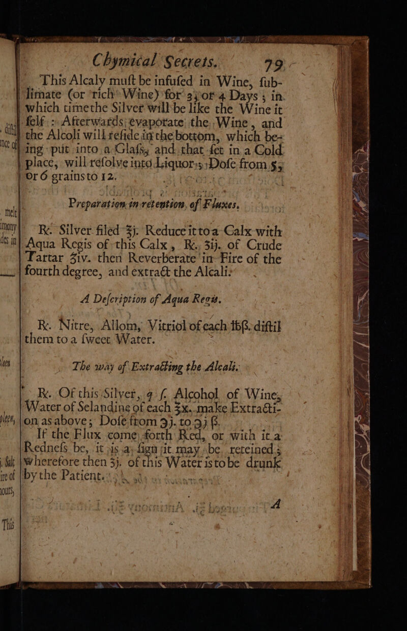 eae = ee 24 A bee | Chymical Secrets. a9) - _. This Alcaly muft be infufed in Wine, fub- | which timethe Silver willbe like the Wine it felf: Afterwards evaporate’ the,,Wine, and “tel dts jn Ing: put into a Glafs, and that fer in a Cold Or 6 grainsto 12. é Silver filed 3). Reduce ittoa-Galx with Aqua Regis of this Calx, Re. 3ij. of Crude Fartar Ziv. then Reverberate in Fire of the A Defcription of Aqua Revu, / RK. Nitre, Allom, Vitriol ofeach 168 ditil them toa {weer Water. The way of Extratting the Alcali. | Be. OF this Silvet, ¢ £ Alcohol of Wine, Water of Selandine of each $x. make Extraéti- on asabove; Dofe from 9). to.3) @. If the Flux come: forth Red, or with it.a Rednefs be, it is a; fag jit. may be. retcined 3 wherefore then 3). of this Water istobe drunk by the Patient. nt a | ALY &gt; A