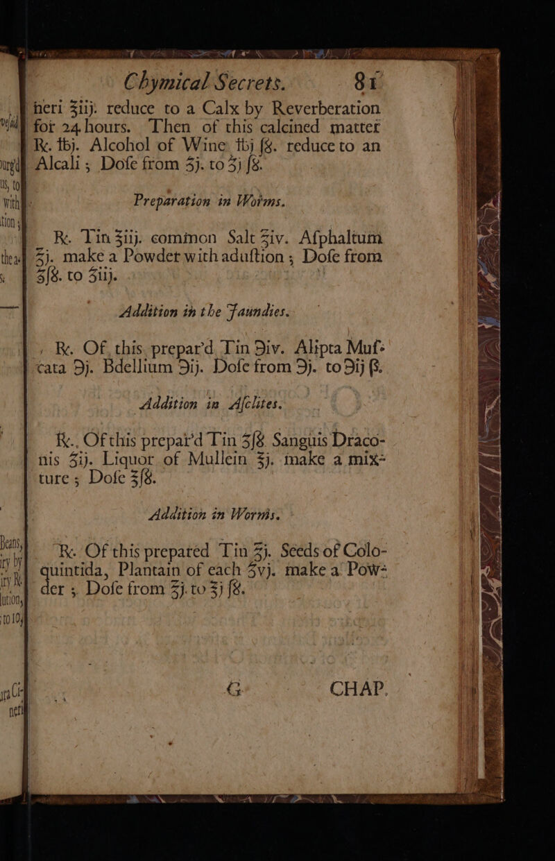 | heri 3iij. reduce to a Calx by Reverberation Veldid ‘ : vi “3 Mi for 24.hours. ‘Then of this calcined matter f Re. tb). Alcohol of Wine: tbj fg. reduce to an ued Alcali ; Dofe from 4}. to 3} [8. | US, tom witht: Preparation in Worms. |_ ® Tin iij. common Salt Ziv. Afphaltum thea 3). make a Powdet with aduftion ; Dofe from » | 3{8. to Sil}. i 7. Addition in the Faundies. Addition in Afchtes. f.. Of this prepat’d Tin 3/8 Sanguis Draco- nis Zi). Liquor of Mullein $j. make a mix- ture ; Dofe 3[8. Addition in Wornis. R. Of this prepated Tin 3}. Seeds of Colo- Ae yo! : quintida, Plantain of each 3vj. make a Pow: be der ; Dofe from 3}. to 3} {&amp;. Hts 10104 —” Ig 6. “ L- Samah ZN OTS a el i £5 iy Le Le : ae