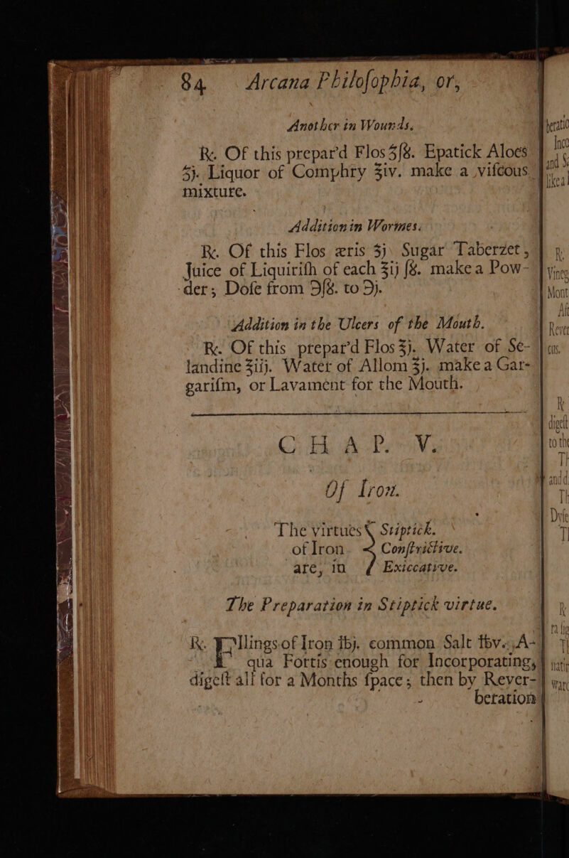 RK. OF this prepard Flos 3%. Epatick Aloes 43. Liquor of Comphry 3iv. make a vifcous. | mixture. Additionin Wormes. | RK. Of this Flos zris 3): Sugar Taberzet, ] Juice of Liquirith of each Zi) {8. makea Pow- Jy; der; Dofe from 5{8. to 5). Addition in the Ulcers of the Mouth. L Rove Re. Of this prepar’d Flos3j. Water of Se- } as landine 3iij. Water of Allom3j. makea Gat- garifm, or Lavament for the Mouth. a cr a sre mr Of Trovt. The virtues Stiptick. of Iron Conftrictive. are, 10 Exiecative. The Preparation in S tiptick virtue. kk, FU llings.of Iron iby. common Salt tbv..A-] 7 qua Fortis enough for Incorporating, } jx; Ae We it ti digeft alf for a Months fpace; then by Rever-} jn, y beration |