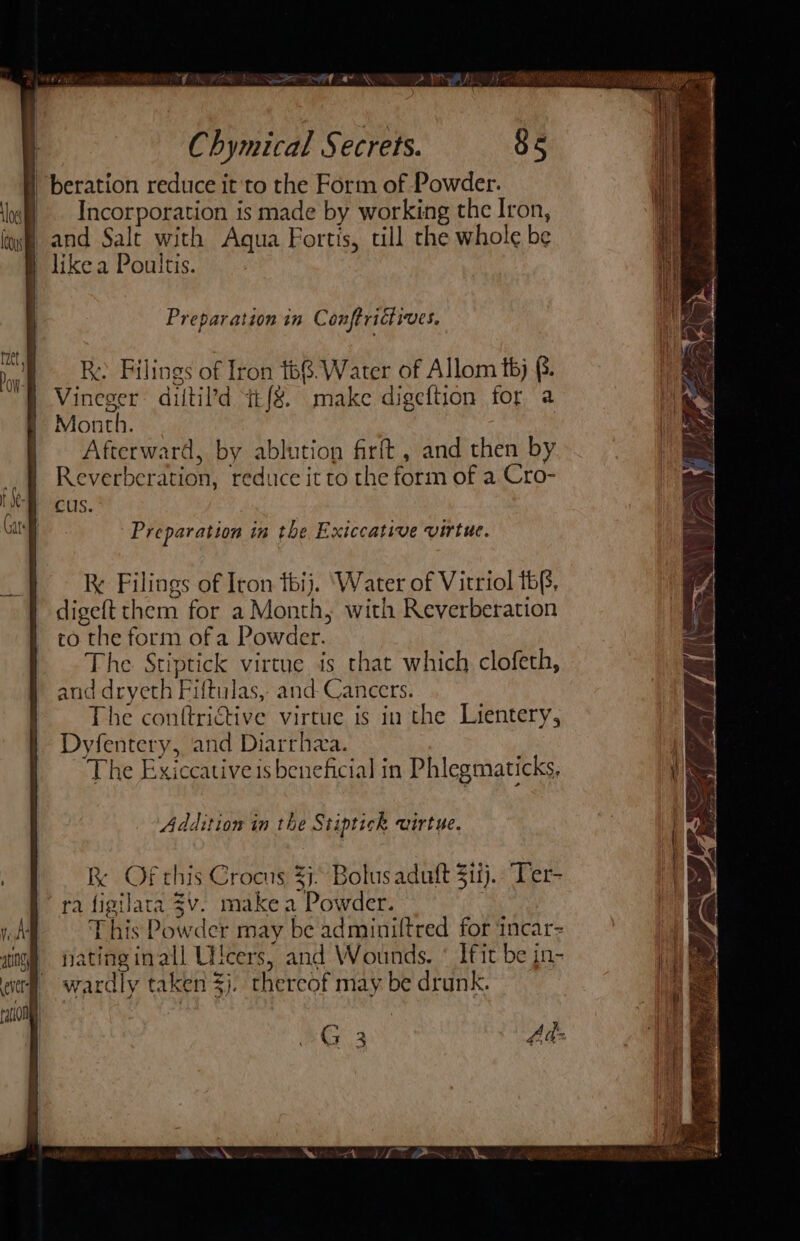 Preparation tn Conftridtives. Ry Filings of Iron 168.Water of Allom t6j §. Vineger diltil’d q£{8. make digeftion for a Month. | Afterward, by ablution firft, and then by Reverberation, reduce it to the form of a Cro- cus. Preparation in the Exiccative virtue. Ke Filings of Iron thij. ‘Water of Vitriol tb(, digeft them for a Month, with Reverberation co the form of a Powder. The Stiptick virtue is that which clofeth, and dryeth Fiftulas, and Cancers. The conftrictive virtue is in the Lientery, Dyfentery, and Diarrhza. | The Exiccative is beneficial in Phlegmaticks, Addition in the Stiptick uirtue. Kk Of this Crocus 33. Bolus aduft $11). Ter- ra figilara $v. make a Powder. This Powder may be adminiftred for incar= natinginall Utcers, and Wounds. * Ifit be jn- wardly taken 3). thereof may be drunk. Gay Ads