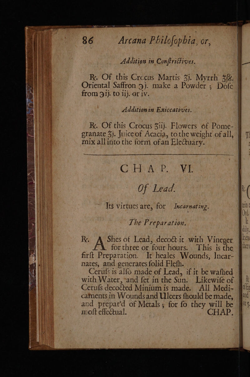 Addition in Conftrittives. R. Of this Crccus Martis 3). Myrrh 3{. Oriental Saffron 3). make a Powder ; Dofe from 931}. to li). or iv. 3 Additionin Exiccatives. kk. Of this Crocus Siij. Flowers of Pome- | granate 5). Juiceof Acacia, tothe weight of all, mix allinto the form ofan Eletuary. ‘Acpinincenas GHAR. 2 VE Of Lead. Its virtues are, for Incarnating. The Preparation. Ry. Shes of Lead, decoét.it with Vineger for three or four hours. This ts the firft Preparation. It heales Wounds, Incar- nates, and generates folid Flefh. Cerufs is alfo made of Lead, if it be wafhed with Water, ‘and fer in the Sun. Likewife of Cerufs decoéted Minium is made. All Medi- caments in Woundsand Ulcers fhould be made, and prepat’d of Metals; for fo they will be moft effectual. CHAP.