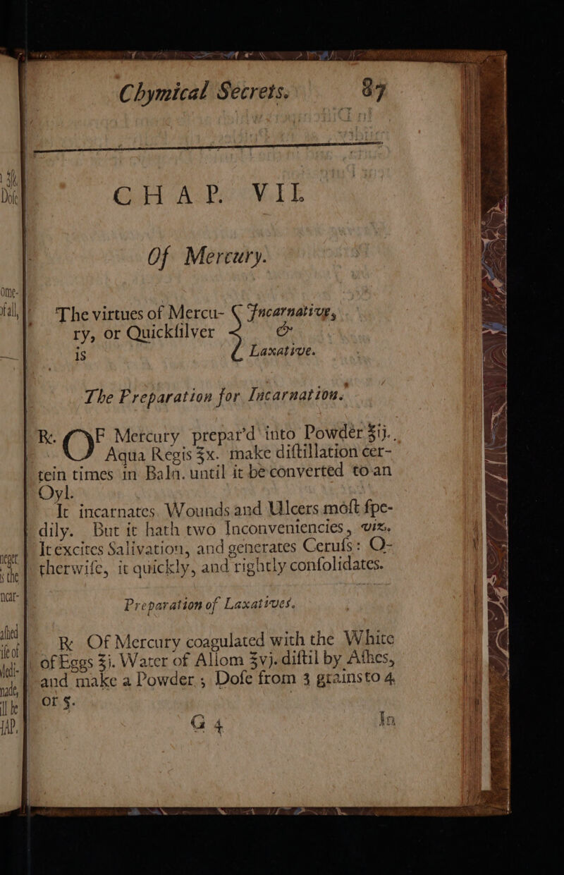 ig y the neat ahhed 1A ife of (et- WT NOP A See AON Gal Ak NoLE Of Mercury. The virtues of Mercu- ( Fucarnative, ry, or Quickfilver &amp; 1S Laxative. The Preparation for Tacarnation. Aqua Regis $x. make diftillation cer- tein times in Baln. until it be converted to:an It incarnates. Wounds and Ulcers molt fpe- dily. But ic hath two Inconventencies, v#%, It excites Salivation, and generates Cerufs: O- therwife, it quickly, and rightly confolidates. Preparation of Laxatives. RK Of Mercury coagulated with the White of Eggs 31. Warer of Allom $y}. diftil by “thes, and make a Powder ; Dofe from 3 gtainsto 4. Or §. In