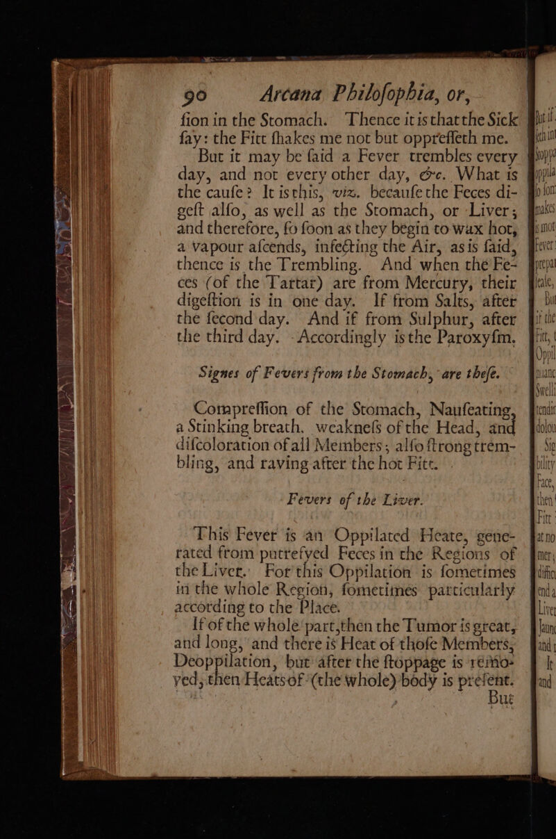 fion in the Stomach. Thence itisthatthe Sick pil! fay: the Fitt fhakes me not but oppreffeth me. | day, and not every other day, ec. What 1s | the caufe? It isthis, wiz. becaufethe Feces di- | geft alfo, as well as the Stomach, or Liver; a Vapour afcends, infeéting the Air, asis faid, thence is the Trembling. And when the Fe- | ces (of the Tartar) are from Mercury, their J digeftion is in one day. If from Salts, after the fecond day. And if from Sulphur, after the third day. -Accordingly isthe Paroxyfm. Compreffion of the Stomach, Naufeating, a Stinking breath, weaknels of the Head, and difcoloration ofall Members, alfo ftrong trem- bling, and raving after the hot Fite. Fevers of the Liver. This Pever is an Oppilated Heate, gene- rated from putrefyed Feces in the Regions of the Liver. For'this Oppilation is fometimes in the whole Region, fometiines particularly according to the Place. If of the whole’ part,then the Tumor is great, and long, and there is Heat of thofe Members, Deoppilation, but after the ftoppage is rémo- yed, then Heats of (the whole) body is sai ‘ , ue