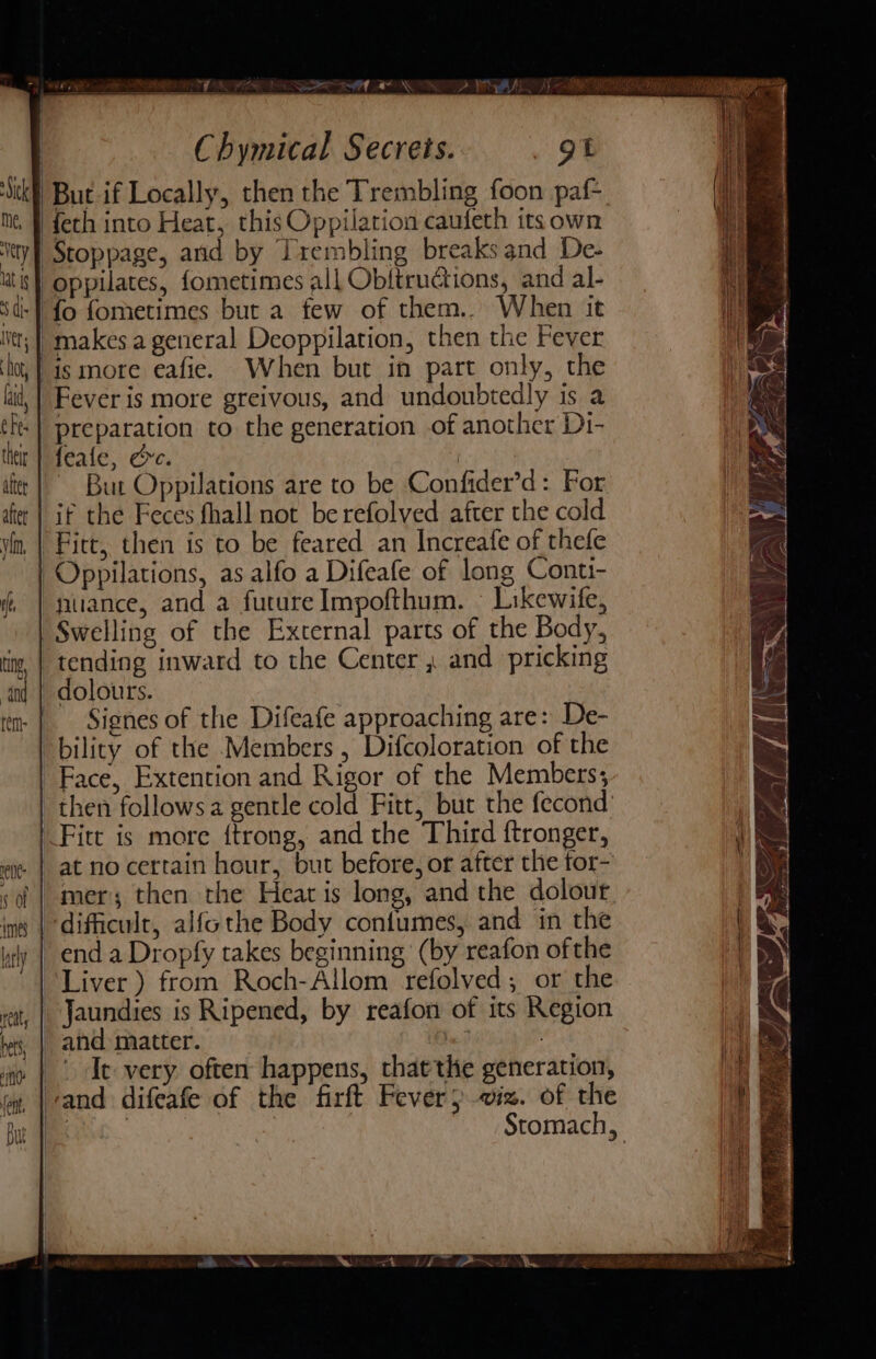 \ Oy eia AEE TT ROP : 3 N “ae ‘ad «a X\ N Chymical Secrets. gt {eth into Heat, this Oppilation caufeth its own : Pt Fever is more greivous, and undoubtedly is a preparation to the generation of another Di- feale, &amp;ec. | ~ But Oppilations are to be Confider’d: For if the Feces fhall not be refolved after the cold Oppilations, as alfo a Difeafe of long Conti- nuance, and a future Impofthum. | Likewife, Swelling of the External parts of the Body, Signes of the Difeafe approaching are: De- bility of the Members, Difcoloration of the Face, Extention and Rigor of the Members; then follows a gentle cold Fitt, but the fecond Fitt is more {trong, and the Third ftronger, at no certain hour, but before, or after the tor- mer; then the Heat is long, and the dolour, end a Dropfy takes beginning (by reafon ofthe Jaundies is Ripened, by reafon of its Region and matter. ie? . Ie very. often happens, thatthe generation, Stomach,