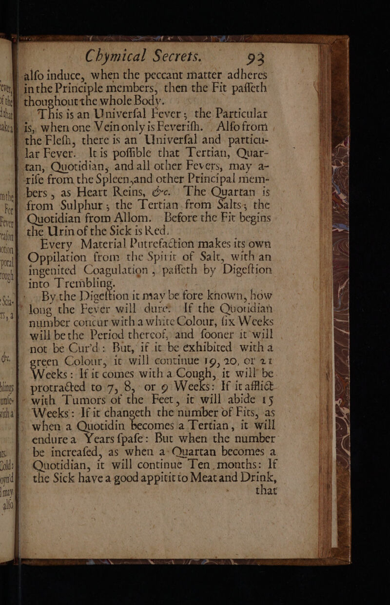 nen TF UPR Na eR AE OTD PAIL J) ae NS THOMA RS Ci Rae en La RAN AnenEmers ced en “ yh eh Chymical Secrets. 93 oe -alfo induce, when the peccant matter adheres } inthe Principle members, then the Fit paffech -thoughoutthe whole Body. _ This isan Univerfal Fever; the Particular is, when one Veinonly is Feverifh. . Alfo from the Flefh, there is an Univerfal and patticu- lar Fever. Itis poffible that Tertian, Quar- | tan, Quotidian, andall other Fevers, may a- rife from the Spleen,and other Principal mem- bers, as Heart Reins, é&amp;c. “The Quartan 1s yf from Sulphur; the Tertian.from Salts; the eye Quotidian from Allom. Before the Fit begins main) the Urin of the Sick ised. rtonf .. Every. Material Putrefaction makes its own mn? Oppilation from the Spirit of Salt, with an ong{ ingenited Coagulation , paficth by Digeftion *} into Trembling. ia). By the Digettion it may be fore known, how : ‘ oy xa) loug the Fever will dure? If the Quoridian MT number concur with a white Colour, {1x Weeks will bethe Period thereof, and fooner it wil not be Curd: But, if ic be exhibited with a green Colour, it will continue 19g, 20, cr 21 Weeks: If ic comes with a Cough, it will’ be protracted to 7, 8, or 9 Weeks: If icaffict with Tumors of the Feet, ic will abide 15 Weeks: If it changeth the number of Fits, .as when a Quotidin becomes a Tertian, it will endurea Years {pafe: But when the number be increafed, as when a: Quartan becomes a Quotidian, it will continue Ten, months: If the Sick have a good appititto Meat and ais that