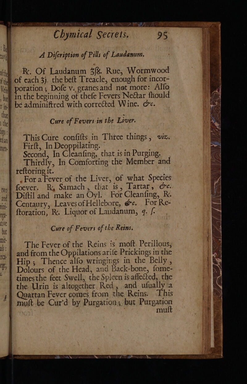 RIN RE NON DP BIL RS | A Difcription of Pills of Laudanum. | R. Of Laudanum 4/8. Rue, Wormwood ft) OF each 3). the beft Treacle, enough for incor- Vein | poration; Dofe v..gratesand net more: Alfo ‘haf, in the beginning of thefe Fevers Netar fhould ric bé adminiftred with corrected Wine. ov. tha ; ih Cure of Fevers in the Liver. on: | i This Cure confifts in. Thtee things, wiz. mn Eirft, In Deoppilating. Second, In Cleanfing, that isin Purging. | Thirdly, In Comforting the Member and reftoring it. | Fora Fever of the Liver, of what Species foever. Ry Samach, that is, Tartar, ce. *Diftil and make an Oyl. For Cleanfing, k. | Centaury,, LeavesofHellebore, é&amp;c. For Re- -ftoration, Re. Liquor of Laudanum, 4. /- Cure of Fevers of the Reins. The Fever of the Reins is moft, Perillous, and from the Oppilations arife Prickings in the Hip ; Thence alfo wringings in the Belly , Dolours of the Head, and Back-bone, fome- timesthe feet Swell, the Spicen is affected, the the Urin is alcogether, Red, and ufually ‘a Quartan Fever comes from the Reins. ‘This muft..be Cur’d by Purgation;. but Paxpaton oT mu