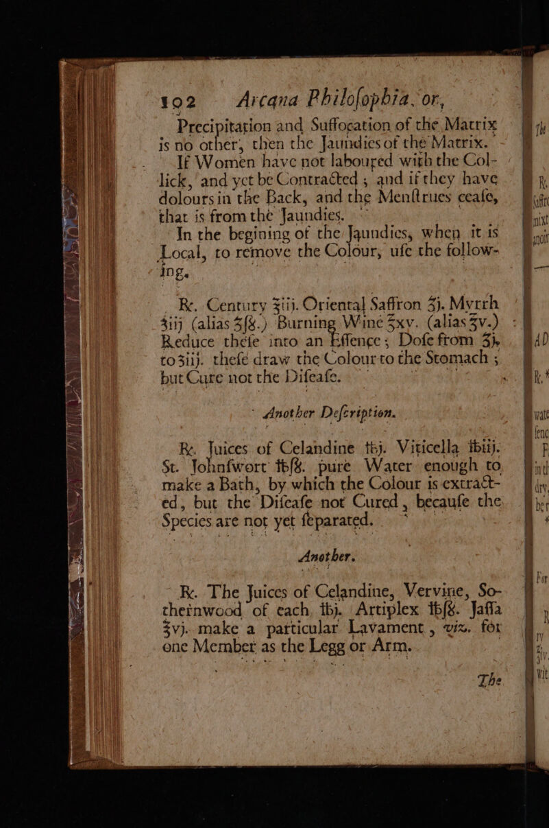 Precipitation and Suffocation of the Matrix isno other, then the Jaundies of the Matrix. If Women have not laboured with the Col- lick, and yct be Contracted , and if they have doloursin the Back, and the Menttrues ceafe, that is fromthe Jaundies. . In the begining of che Jaundics, when it ts Local, to remove the Colour, ufe the follow- ‘Dg. _ Be. Century Ziij. Oriental Saffron 3). Myrrh $iij (alias 5{%.) Burning Wine 3xv. (alias 3v.) Reduce thefe into an Effence; Dofe ftom 3}. to3iij. thefé draw the Colourto the Stomach ; but Cure not the Difeafe. — SAR OS, - Another Defcription. Re. ee of Celandine téj. Viticella tbutj. St. Johnfwort t6{%. pure Water enough to make a Bath, by which the Colour is extract- ed, but the Difeafe not Cured , becaufe the Species are not yet feparated. : kk. The Juices of Celandine, Vervirie, So- thetnwood, of each, thj. Artiplex tb{g. Jaffa $vj..make a particular Lavament , viz. for ene Member. as the Legg or Arm. | The ooo Oooo
