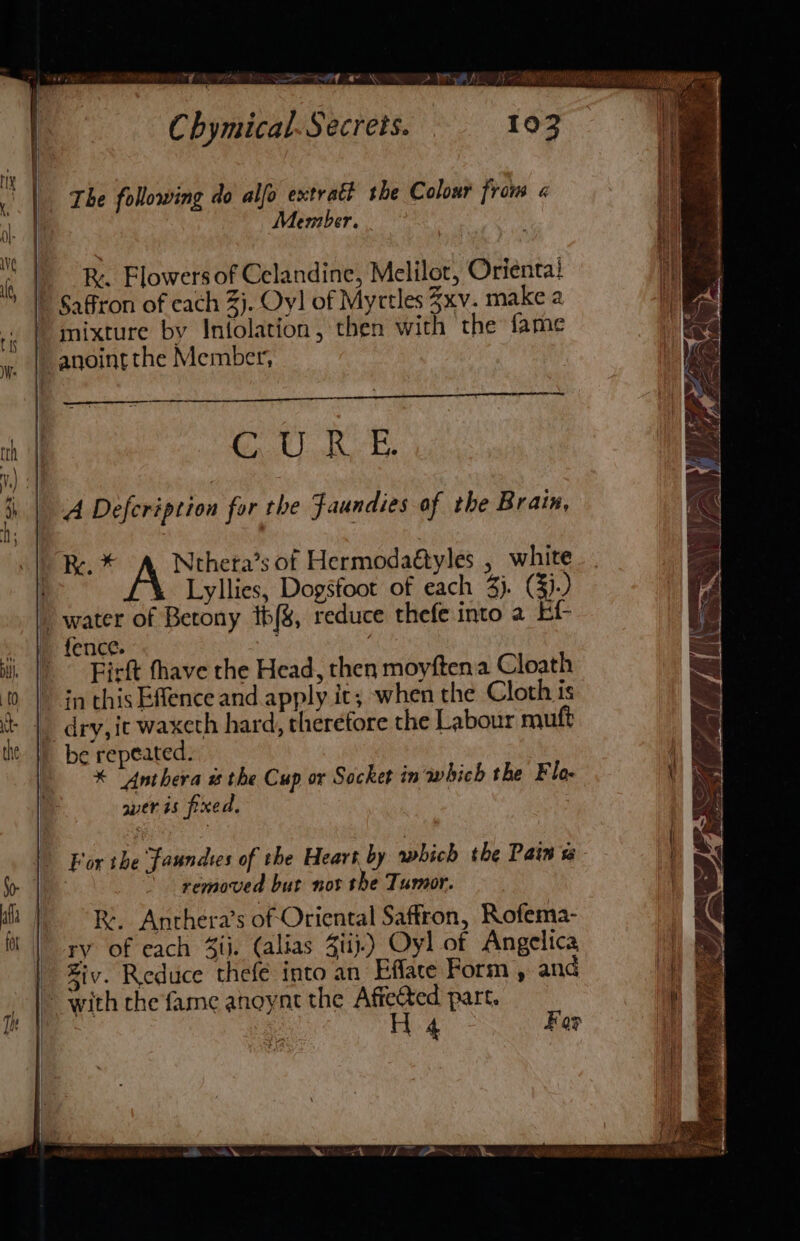 The following do alfo extrait the Colour from « Member. R. Flowers of Celandine, Melilot, Orienta! Saffron of cach 3). Oy! of Myctles 3xv. make 2 mixture by Infolation, then with the fame Gl) Re A Defeription for the Faundies of the Brain, Re. Ntheta’s of Hermodaétyles , white Lyllies, Dogsfoot of each 3). (3)-) Firft thave the Head, then moyftena Cloath in this Effence and apply it; when the Cloth is be repeated. * “Anthera # the Cup or Socket in which the Flo- weris fpxed, For the faundtes of the Heart by which the Pain ts | removed but not the Tumor. Re. Anthera’s of Oriental Saffron, Rofema- ry of each 4ii. (alias Ziij.) Oyl of Angelica Ziv. Reduce thefé into an Efface Form , and H 4 For t