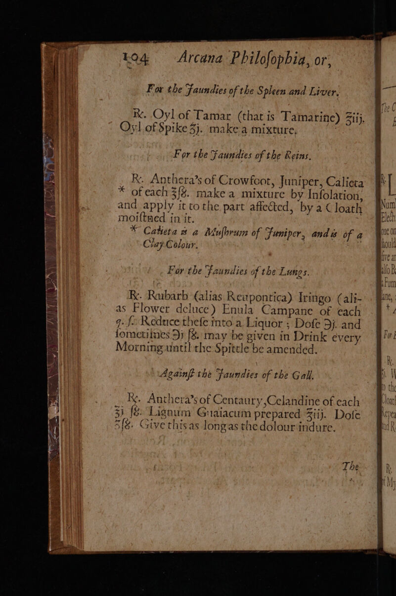 K. Oyl of Tamar (that is Tamarine) ii). Oy] of Spike 3}. make a mixture, fe For the Faundies of the Reins, ke. Anthera’s of Crowfoot, Juniper, Calieta * of each 3{%. make a mixture by Infolation, and apply it tothe part affected, by a € loatl moiftaed init, * Catiera a a Mufhrum of juniper, anda of a Clay Colour. 7 wAN + For the ‘Faundies af the Lungs. Re. Rubarb (alias Reupontica) Iringo (ali- as Flower deluce) Enula Campane of each q. fo Reduce thefe into a Liquor ; Dofe 3). and fometiines 5; f&amp;8. may be siven in Drink every Morning until the Spitele be amended. Againft the Faundies of the Gall. ky. Anthera’s of Centaury ,Celandine of each i fe: Lignum Gnaiacum prepared ij. Dofe 48. Give thisas longas the dolourindure.