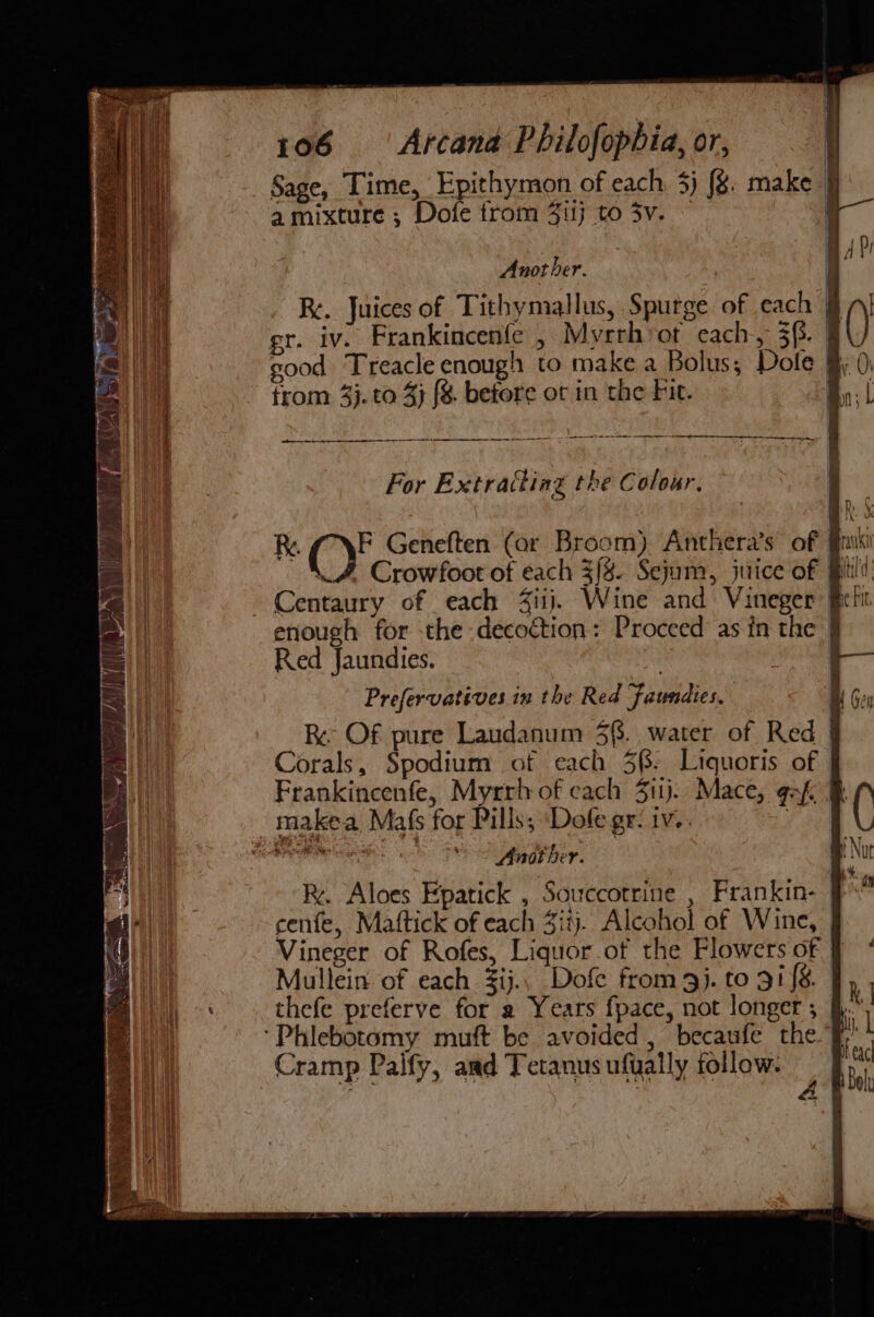 Sage, Time, Epithymon of each: 3) {g. make | a mixture ; Dofe trom Jilj to 3v. ! AD Another. | | Re. Juices of Tithymallus, Spurge of each § | gr. iv. Frankincenfe , Myrrhvot each, 3f. a) sood. Treacle enough to make a Bolus; Dole 9 0) from 4}. to 4} {8 betore ot in the Fie. By; ol For Extracting the Colour. Bh. S R. ey Geneften (or Broom) Anthera’s of rik Crowfoot of each 3{8. Sejum, juice of Bil’ Centaury of each 4iij. Wine and Vineger Bet enough for the decoction: Proceed as in the | Red Jaundies. | ete) Prefervatives in the Red faundies. Wt Gey Re Of pure Laudanum 3f. water of Red | Corals, Spodium of each 5(: Liquoris of Frankincenfe, Myrrh of each 311j.. Mace, gas. F( = = = = Another. mp Not R. Aloes Epatick , Souccotrine , Frankin-— cenfe, Mattick of each Ziij. Alcohol of Wine, Vineger of Rofes, Liquor of the Flowers of f° Mullein of each 3ij.. Dofe from 9j. to 91/8 J, thefe preferve for a Years fpace, not longer ; | he Cramp Palfy, and Tetanus ufually follow.
