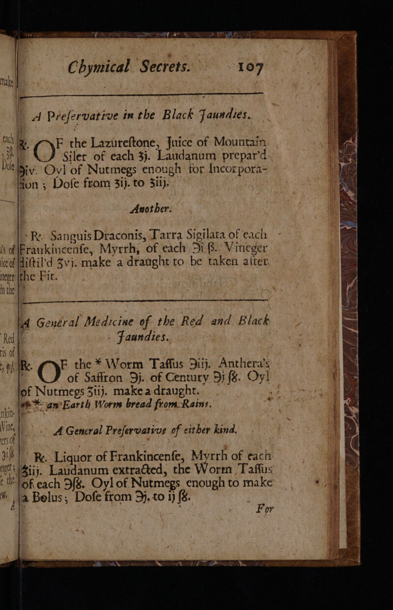 hia Sowa al a % ie Chymical Secrets. He ; 3 rs A Prefervative in the Black Jaundies. | ) e a rch Te F the Lazureftone, Juice of Mountain SP | Siler of each 3j. Laudanum prepar’d Dal Div. Oyl of Nutmegs enough for Incorpora- ton ; Dofe from 31). to Sil). Another: R.. Sanguis Draconis, Tarra Sigilata of each of Frankincenfe, Myrrh, of each Di 8. Vineger ico Wiftil'd Zvi..make a draught to be taken aiter neger [Fhe Fic. nthe J? 1 A General Medicine of the Red and Black i Faandies. ‘Red | Hs of eS a) tf IB. FE the * Worm Taffus 3uij. Anthera’s i of Saffron 3j. of Century 5j (&amp;. Oy! of Nutmegs 3i1j. makeadraught. kin ee an’ Earth Worm bread from:Rains. KI Tee We AGeneral Prefervative of either kind. ets | 9B Re, Liquor of Frankincenfe, Myrrh of each nes ity. Laudanum extrated, the Worm , Taffus th of each 9f8. Oylof Nutmegs enough to make @ Ja Belus,; Dofe from 5}, to 1) (&amp;. | a ¢ For