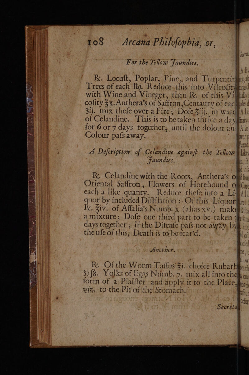 war For the Yetow Faundies, Kk. Locuft, Poplar, Pine,, and Turpentir§ Trees of each ‘tbj. Reduce.this’ into Vilcofity with Wine and. Vineger, then Re... of this. Villy cofity $x. Anthera’s of Saffron,Centaury of cac pice’ ¢ 31). mix thefe over a Fire; DofeSiij.. in warcpA Li of Celandine. This is to betaken thrice a dayifiagy. for 6 or 7 days. togethers. until the dolour anifAlio Colour pafs away. very dt Defcription of Celandive againj? the Yellow Mike aunates. mn, tf R. Celandine with the Roots, Anthera’s off hu Oriental Saffron, Flowers of Horehound OR Car each a like quanty. Reduce thefe into a Li fall quor by included Diftilation :: Of this Liquor: x. Ziv. of Affalia’s Numb: x. (aliasxv.) makbRit; amixture; Dofe one third part to be taken 2iej days together; ifthe. Difeade pafs not aiyay, by§, the ufe of this; Death is ta be teard. Another. R. Of the Worm Taflus $j. choice Rubark 5} {8. Yolks of Egas Numb. 7. mix all into they r form of a) Plaifter “and apply irto the Place. viz. tothe Pir of the! Stomach. ' | Secrets)