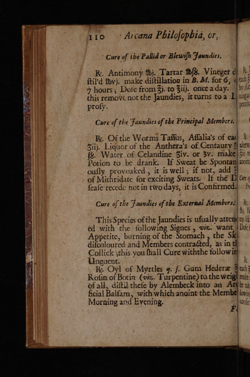 Cure of the Pabia or Blewilh Faundies. RK. Antimony 6j.. Tartar th/S. Vineger d Ri. ftil’d thvj. make diftillation in B. 44. for 6; « each 3 4 hours; Dofe from 3j. to Ziij. onceaday. | by At this removi not the Jaundies, itturns toa L) ange proly. E 7) pentin Cure of the Fasndies of the Principal Members.| | Re Of the Worms Taffus, Affalia’s of ea ij. Liquor of the Anthera’s of Centaury ¢} itv (&amp;. Water. of Celandine Ziv. or 3v: make) 4u\ 1 Potion to be drank. If Sweat be Spontan| ano oufly provoaked, it is well; if mot, add § of Mithridate for exciting Sweats. If the D) Cir) feafe recede notin two days, it is Confirmed, Cure of the faundies of the External Members, This Species ofthe Jaundies is ufually attem) ty li ed with the following Signes , viz. want, | Dot! Appetite, burning of the Stomach , the Sk}. difcoloured and Members contraéted, ‘as in tl Collick ;this you fhall Cure withthe followin Unguene. | ky. Re Oyl of Myrtles g. ( Gum Hedera each: Rofin of Botin: (viz. Turpentine) tothe weigll mie of all, diftil chefe by Alembeck into an Ail te x ficial Balfam, with which anoint the Membe| bwin Morning and Evening. confi