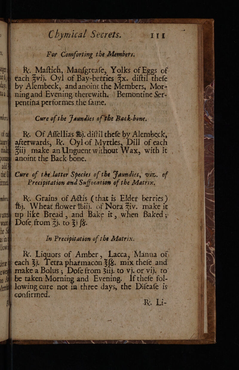 fe. Ka SQ ee nf “w \ “ e pr For Comforting the Members: |. Maftich, Manfgreafe, Yolks of Eggs of i €ach Zvij. Oyl of Bay-betries 3x. diftil thefe by Alembeck,. andanoint the Members, Mor ning and Evening therewith.’ Bemontine Ser: | pentina performes the fame, ., Z ie ere Be co hy fe Ae Sapo €. : og, ag ‘Dum _ ee) Seo sf “~ re jd Yas if  pai EE (ie ae a Cure of the Faundies of the Back-bone. Rx. Of Affellias #5). diftil thefe by Alembeck, afterwards, Kk. Oylof Myrtles, Dill of each Zit) make an Unguentr without Wax, with it ® anoint the Back: bone. ik Y \/ ats \ a ee {PNG Lae Wf Cure of the.latter Species of the Faundics, viz. of | Precipitation and Suffocation of the Matrix. In Precipitation of the Matrix. Ix. Liquors of Amber, Lacca,’ Manna of: f each 3j. Tetta pharmacon 3{%. mix thefe and “itis make a Bolus ; Dofe from 3itj. to vj. or Vij. to’ y My be taken Morning and Evening. If thefe fol- i lowing cure not ia thtee days, the Difeafe is | confirmed. | RK Li-