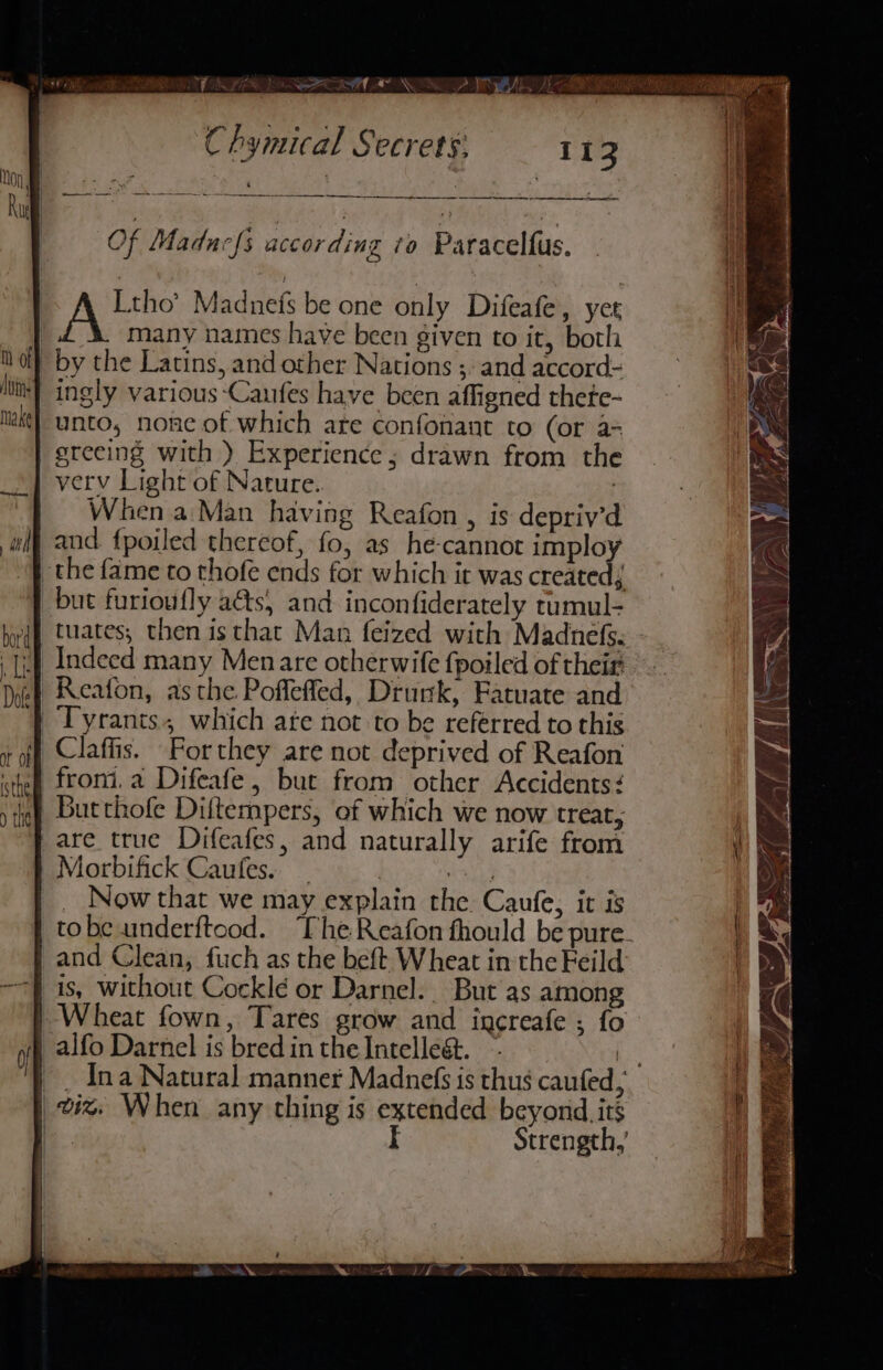 HM Ne yiF® a, ee BS al «~ aN me et Me NEG ‘ Of Maducfs according to Paracelfus. | 1b Madnefs be one only Difeafe, yet many names have been given to it, both by the Latins, and other Nations ;. and accord- ingly various -Caufes have been affigned thete- unto, none of which are confonant to (or a= greeing with ) Experience; drawn from the verv Light of Nature. | When a Man having Reafon , is depriv’d and {poiled thereof, fo, as he-cannot imploy the fame to thofe ends for which it was created; but furioufly aéts, and inconfiderately tumul- tuates; then isthat Man feized with Madnefs. Indeed many Menare otherwife fpoiled of their Reaton, asthe Poflefled, Druk, Fatuate and Tyrants which are not to be referred to this Claffis. Porthey are not deprived of Reafon froni.a Difeafe , but from other Accidents: Butthofe Diftempers, of which we now treat; are true Difeafes, and naturally arife from Morbifick Caufes. _ } bath) _ Now that we may explain the Caufe, it is | tobe underftood. “Phe Reafon fhould be pure. | and Clean, fuch as the beft Wheat in the Feild: is, without Cocklé or Darnel. But as among | Wheat fown, Tares grow and increafe ; fo | alfo Darnel is bred in the Intelleét. % | . Ina Natural manner Madnefs is thus caufed, | viz. When any thing is extended beyond its