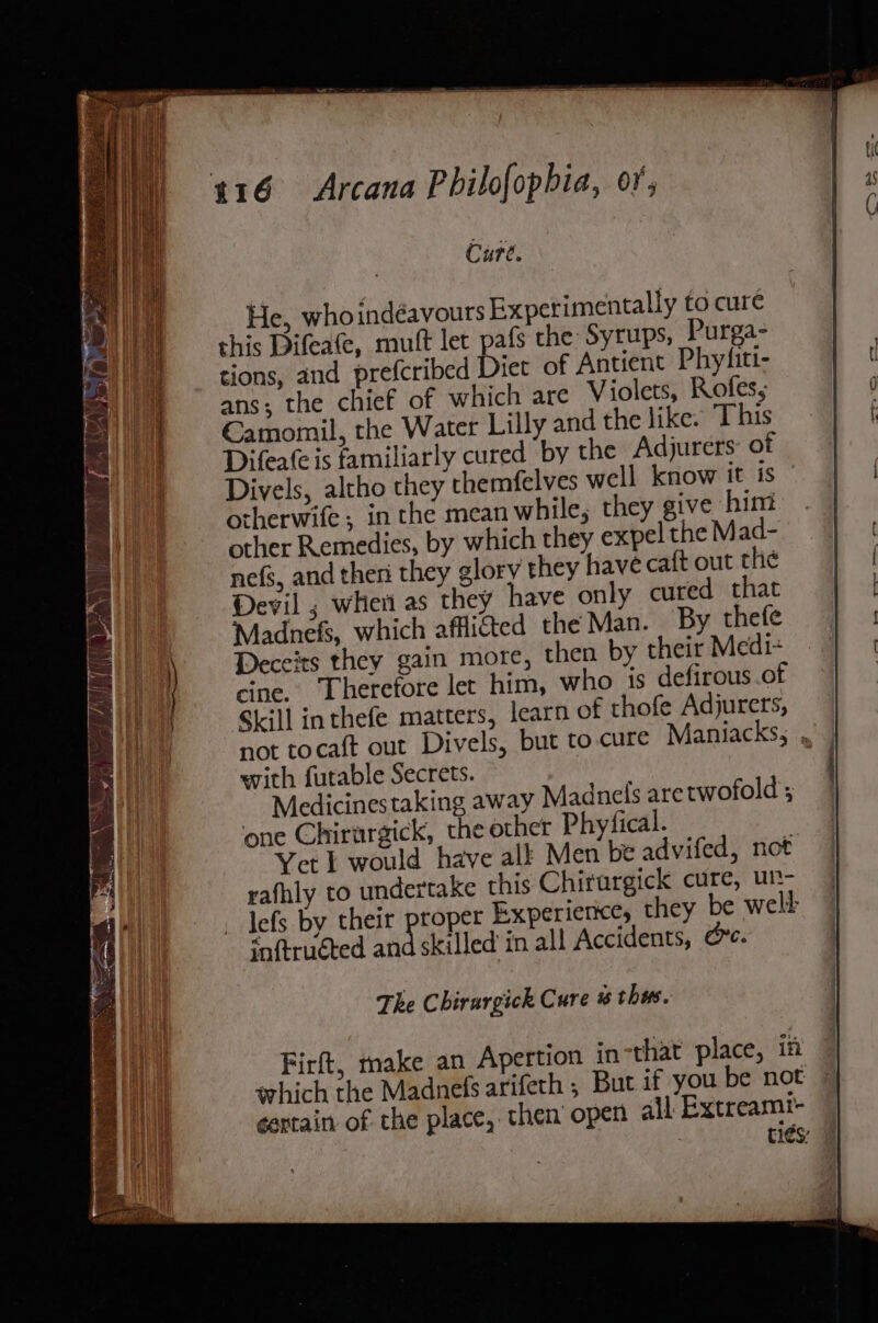 Cure. He, whoindéavours Experimentally to cure this Difeafe, mutft let pafs the Syrups, Purga- tions, and prefcribed Diet of Antient Phyfiti- ans; the chief of which are Violets, Rofes, Camomil, the Water Lilly and the like. This Difea(eis familiarly cured by the Adjurers: of Divels, altho they themfelves well know it is — otherwife, in the mean while, they give him other Remedies, by which they expel the Mad- nefs, and then they glory they have caft out the Devil ; wher as they have only cured that Madnefs, which affli&amp;ted the Man. By thefe Deceits they gain more, then by their Medi+ cine. Therefore let him, who is defirous .of Skill in thefe matters, learn of thofe Adjurers, not tocaft out Divels, but to cure Maniacks; ,, with futable Secrets. | | Medicinestaking away Madnels aretwofold’; one Chirargick, the other Phyfical. Yet I would have alk Men be advifed, not rafhly to undertake this Chirurgick cure, un- lefs by their proper Experierice, they be welt ‘aftruéted and skilled in all Accidents, oc. The Chirurgick Cure # thes. Firft, make an Apertion in that place, iff which the Madnefs arifeth ; But if you be not ¢ertain of the place, then open all Extreamt- : tics: |