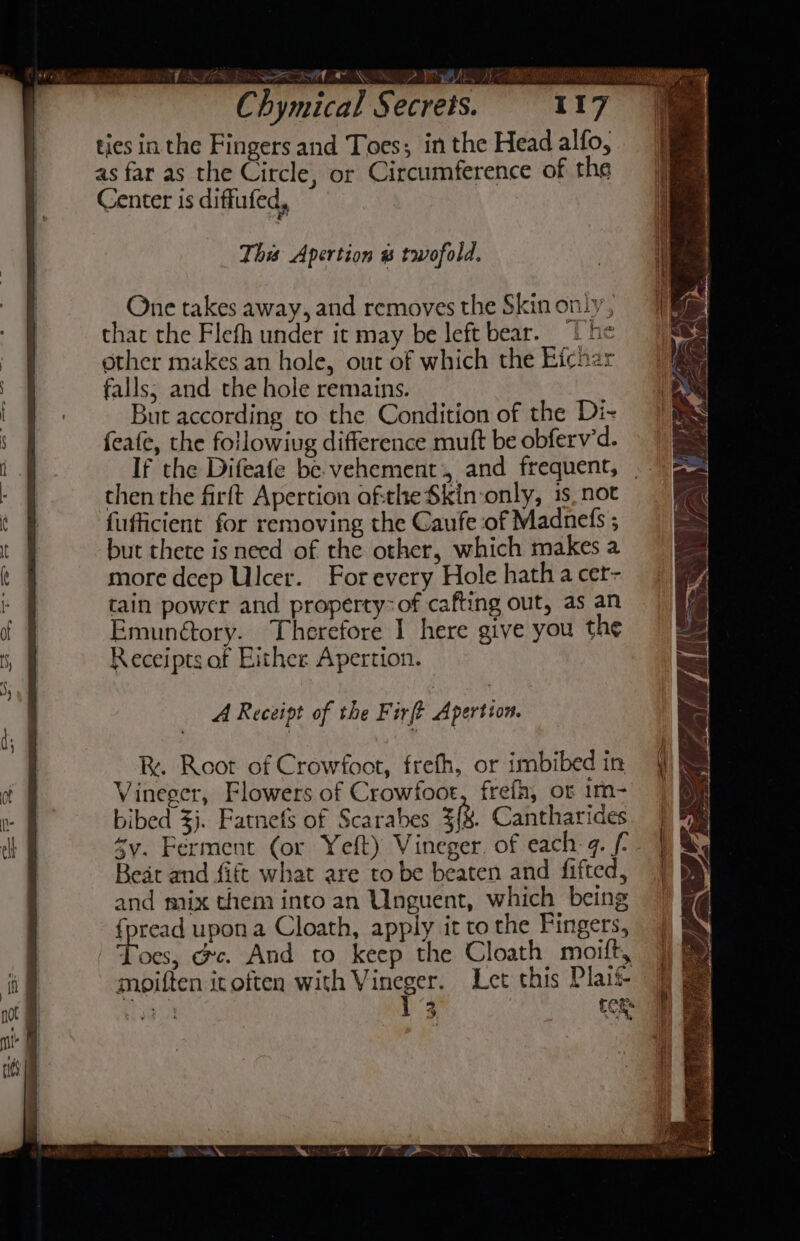 TV ERLE ONIN A NOR DP BL Sh REPO RN Chymical Secrets. 117 ties in the Fingers and Toes; in the Head alfo, as far as the Circle, or Circumference of the Center is diffufed, 3 This Apertion # twofold. One takes away, and removes the Skin only, that the Flefh under it may be left bear. 1 he ether makes an hole, out of which the Efchar falls; and the hole remains. But according to the Condition of the Di- feate, the followiug difference muft be obferv’d. If the Difeafe be vehement, and frequent, _ then the firft Apertion ofthe Skin-‘only, 1s. not fufficient for removing the Caufe of Madnels ; but thete is need of the other, which makes a more deep Ulcer. For every Hole hatha cer- tain power and property-of cafting out, as an Emunétory. Therefore I here give you the Receipts of Either Apertion. R. Root of Crowfoot, frefh, or imbibed in Vineger, Flowers of Crowfoot, frefh, ot im- bibed $j. Fatnefs of Scarabes =(h, Cantharides sy. Ferment (or Yeft) Vineger. of each-¢. f- Beat and fift what are to be beaten and fifted, and mix them into an Unguent, which being {pread upon a Cloath, apply it to the Fingers, thoes; oc. And to keep the Cloath moift, moiften it often with Vineger. Let this Plait ee 3 eck