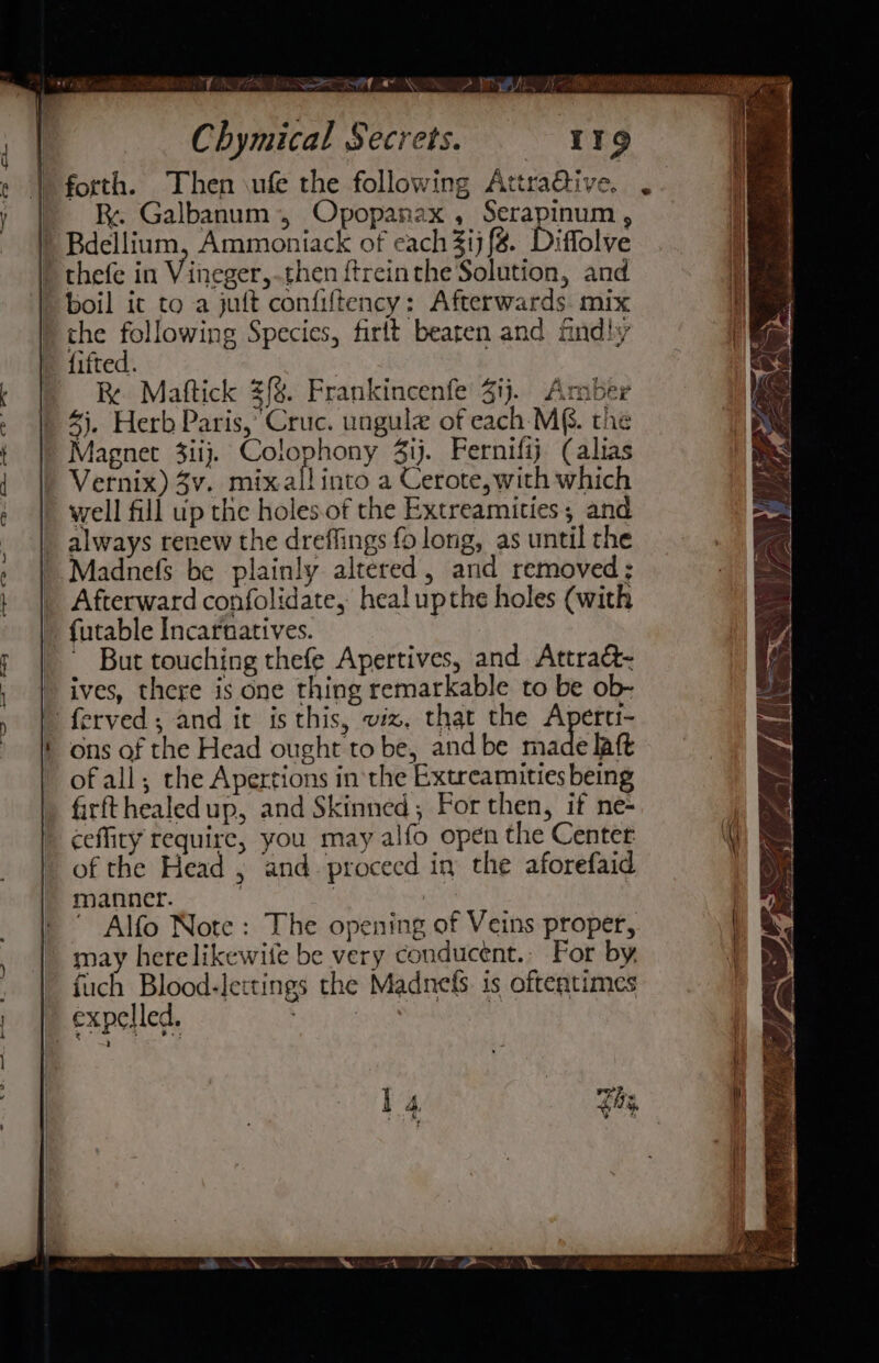 RFR NOR TY KOT PIL) - &amp; Galbanum, Opopanax , Serapinum , ) Bdellium, Ammoniack of each 3ij{#. Diffolve | thefe in Vineger, then ftreinthe Solution, and ) boil it to a juft confiftency: Afterwards. mix the following Species, firtt beaten and fndly fifted. 3 Re Mattick £{%. Frankincenfe Zij. Amber 4). Herb Paris, Cruc. ungul of each-M&amp;. the Magnet 3iij. Colophony 3ij. Fernifij (alias Vernix) 3v. mix all into a Cerote, with which well fill up the holes.of the Extreamities; and always renew the dreffings fo long, as until the Madnefs be plainly altered, and removed; Afterward confolidate, healupthe holes (with futable Incarnatives. ~ But touching thefe Apertives, and Attraé&amp;- ives, there is one thing remarkable to be ob- - ferved; and it is this, viz, that the Aperti- ons of the Head ought to be, and be made laft of all; the Apertions in the Extreamities being firfthealedup, and Skinned; For then, if ne- ceffity require, you may alfo open the Center of the Head ; and proceed in the aforefaid manner. | ? i ' Alfo Note: The opening of Veins proper, may here likewife be very conducent., For by fuch Blood-lettings the Madnefs. 1s oftentimes | expelled. | Zo,